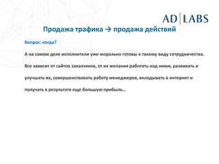 Продажа трафика → продажа действий
Вопрос: когда?

А на самом деле исполнители уже морально готовы к такому виду сотрудничества.

Все зависит от сайтов заказчиков, от их желания работать над ними, развивать и

улучшать их, совершенствовать работу менеджеров, вкладывать в интернет и

получать в результате еще большую прибыль…
 