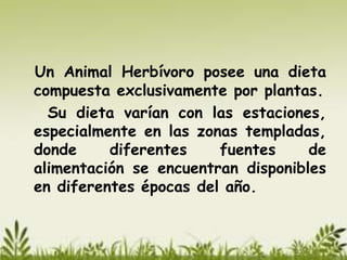 Un Animal Herbívoro posee una dieta
compuesta exclusivamente por plantas.
  Su dieta varían con las estaciones,
especialmente en las zonas templadas,
donde     diferentes    fuentes     de
alimentación se encuentran disponibles
en diferentes épocas del año.
 