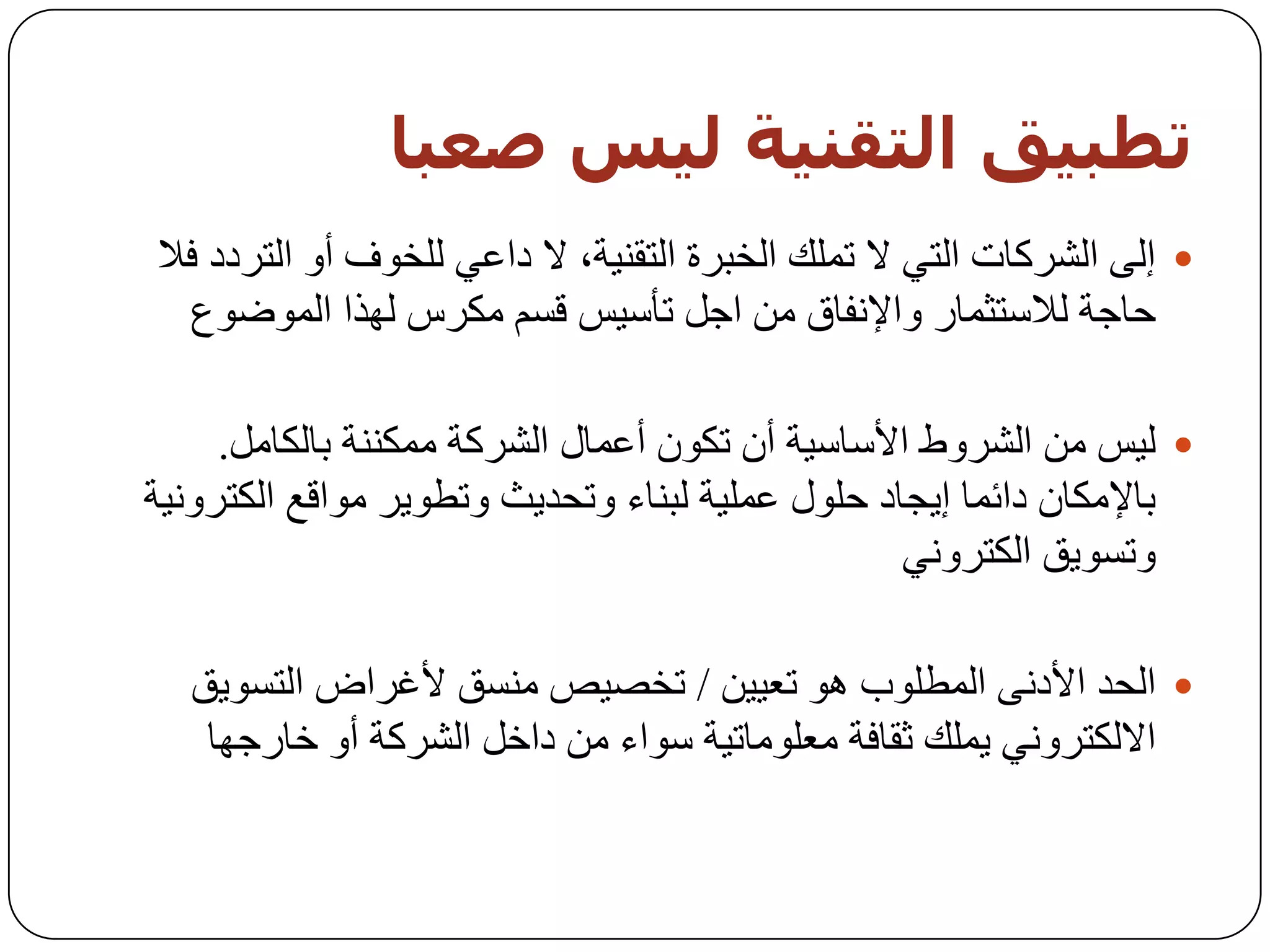 ‫حطبيق اىخقىيت ىيش صعبب‬
‫‪ ‬إٌٝ اٌششوبد اٌزٟ ال رٍّه اٌخجشح اٌزمٕ١خ، ال داػٟ ٌٍخٛف أٚ اٌزشدد فال‬
  ‫زبخخ ٌالعزثّبس ٚاإلٔفبق ِٓ اخً رأع١ظ لغُ ِىشط ٌٙزا اٌّٛػٛع‬

     ‫‪١ٌ ‬ظ ِٓ اٌششٚؽ األعبع١خ أْ رىْٛ أػّبي اٌششوخ ِّىٕٕخ ثبٌىبًِ.‬
‫ثبإلِىبْ دائّب إ٠دبد زٍٛي ػٍّ١خ ٌجٕبء ٚرسذ٠ث ٚرـٛ٠ش ِٛالغ اٌىزشٚٔ١خ‬
                                                 ‫ٚرغٛ٠ك اٌىزشٟٚٔ‬

  ‫‪ ‬اٌسذ األدٔٝ اٌّـٍٛة ٘ٛ رؼ١١ٓ / رخظ١ض ِٕغك ألغشاع اٌزغٛ٠ك‬
   ‫االٌىزشٟٚٔ ٠ٍّه ثمبفخ ِؼٍِٛبر١خ عٛاء ِٓ داخً اٌششوخ أٚ خبسخٙب‬
 