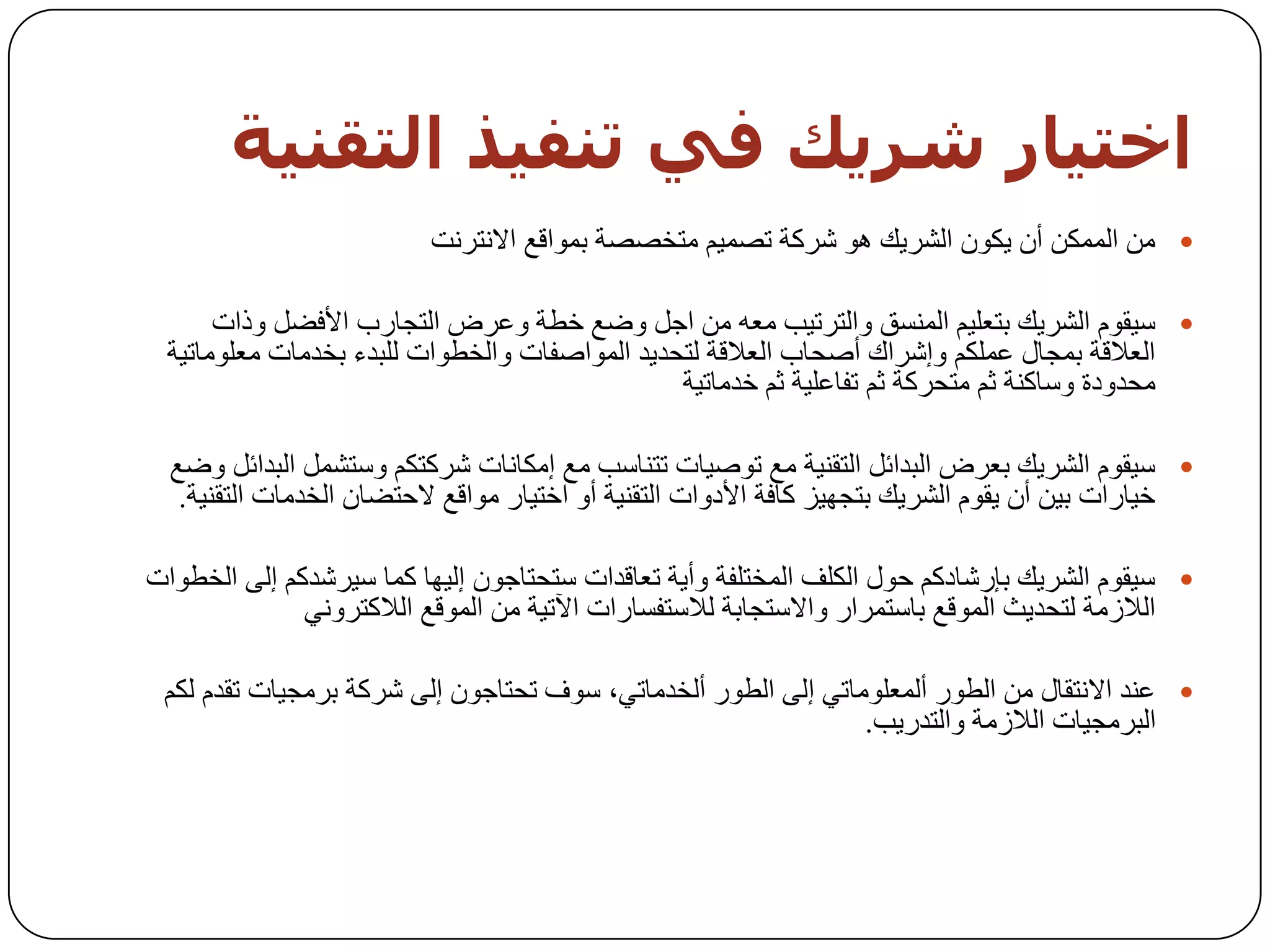 ‫اخخيبر شزيل في حىفيذ اىخقىيت‬
                          ‫‪ ِٓ ‬اٌّّىٓ أْ ٠ىْٛ اٌشش٠ه ٘ٛ ششوخ رظّ١ُ ِزخظظخ ثّٛالغ االٔزشٔذ‬

      ‫‪ ‬ع١مَٛ اٌشش٠ه ثزؼٍ١ُ إٌّغك ٚاٌزشر١ت ِؼٗ ِٓ اخً ٚػغ خـخ ٚػشع اٌزدبسة األفؼً ٚراد‬
 ‫اٌؼاللخ ثّدبي ػٍّىُ ٚإششان أطسبة اٌؼاللخ ٌزسذ٠ذ اٌّٛاطفبد ٚاٌخـٛاد ٌٍجذء ثخذِبد ِؼٍِٛبر١خ‬
                                               ‫ِسذٚدح ٚعبوٕخ ثُ ِزسشوخ ثُ رفبػٍ١خ ثُ خذِبر١خ‬

  ‫‪ ‬ع١مَٛ اٌشش٠ه ثؼشع اٌجذائً اٌزمٕ١خ ِغ رٛط١بد رزٕبعت ِغ إِىبٔبد ششوزىُ ٚعزشًّ اٌجذائً ٚػغ‬
   ‫خ١بساد ث١ٓ أْ ٠مَٛ اٌشش٠ه ثزدٙ١ض وبفخ األدٚاد اٌزمٕ١خ أٚ اخز١بس ِٛالغ الززؼبْ اٌخذِبد اٌزمٕ١خ.‬

‫‪ ‬ع١مَٛ اٌشش٠ه ثئسشبدوُ زٛي اٌىٍف اٌّخزٍفخ ٚأ٠خ رؼبلذاد عزسزبخْٛ إٌ١ٙب وّب ع١ششذوُ إٌٝ اٌخـٛاد‬
              ‫اٌالصِخ ٌزسذ٠ث اٌّٛلغ ثبعزّشاس ٚاالعزدبثخ ٌالعزفغبساد ا٢ر١خ ِٓ اٌّٛلغ اٌالوزشٟٚٔ‬

 ‫‪ ‬ػٕذ االٔزمبي ِٓ اٌـٛس أٌّؼٍِٛبرٟ إٌٝ اٌـٛس أٌخذِبرٟ، عٛف رسزبخْٛ إٌٝ ششوخ ثشِد١بد رمذَ ٌىُ‬
                                                               ‫اٌجشِد١بد اٌالصِخ ٚاٌزذس٠ت.‬
 