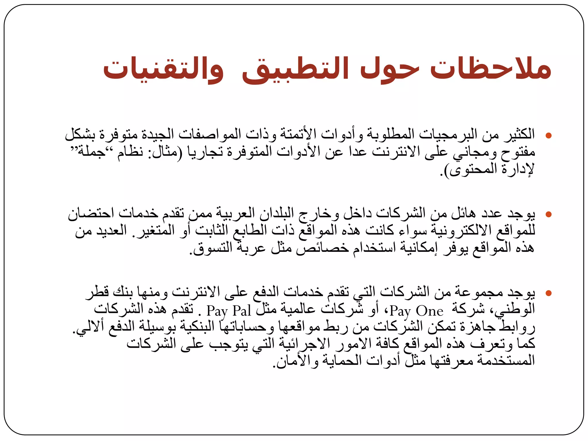 ‫مالحظبث حىه اىخطبيق واىخقىيبث‬

‫‪ ‬اٌىث١ش ِٓ اٌجشِد١بد اٌّـٍٛثخ ٚأدٚاد األرّزخ ٚراد اٌّٛاطفبد اٌد١ذح ِزٛفشح ثشىً‬
 ‫ِفزٛذ ِٚدبٟٔ ػٍٝ االٔزشٔذ ػذا ػٓ األدٚاد اٌّزٛفشح ردبس٠ب (ِثبي: ٔظبَ ”خٍّخ“‬
                                                              ‫إلداسح اٌّسزٜٛ).‬

‫‪ٛ٠ ‬خذ ػذد ٘بئً ِٓ اٌششوبد داخً ٚخبسج اٌجٍذاْ اٌؼشث١خ ِّٓ رمذَ خذِبد اززؼبْ‬
 ‫ٌٍّٛالغ االٌىزشٚٔ١خ عٛاء وبٔذ ٘زٖ اٌّٛالغ راد اٌـبثغ اٌثبثذ أٚ اٌّزغ١ش. اٌؼذ٠ذ ِٓ‬
                     ‫٘زٖ اٌّٛالغ ٠ٛفش إِىبٔ١خ اعزخذاَ خظبئض ِثً ػشثخ اٌزغٛق.‬

   ‫‪ٛ٠ ‬خذ ِدّٛػخ ِٓ اٌششوبد اٌزٟ رمذَ خذِبد اٌذفغ ػٍٝ االٔزشٔذ ِٕٚٙب ثٕه لـش‬
     ‫اٌٛؿٕٟ، ششوخ ‪ ،Pay One‬أٚ ششوبد ػبٌّ١خ ِثً ‪ . Pay Pal‬رمذَ ٘زٖ اٌششوبد‬
 ‫سٚاثؾ خب٘ضح رّىٓ اٌششوبد ِٓ سثؾ ِٛالؼٙب ٚزغبثبرٙب اٌجٕى١خ ثٛع١ٍخ اٌذفغ أالٌٟ.‬
           ‫وّب ٚرؼشف ٘زٖ اٌّٛالغ وبفخ االِٛس االخشائ١خ اٌزٟ ٠زٛخت ػٍٝ اٌششوبد‬
                                      ‫اٌّغزخذِخ ِؼشفزٙب ِثً أدٚاد اٌسّب٠خ ٚاألِبْ.‬
 