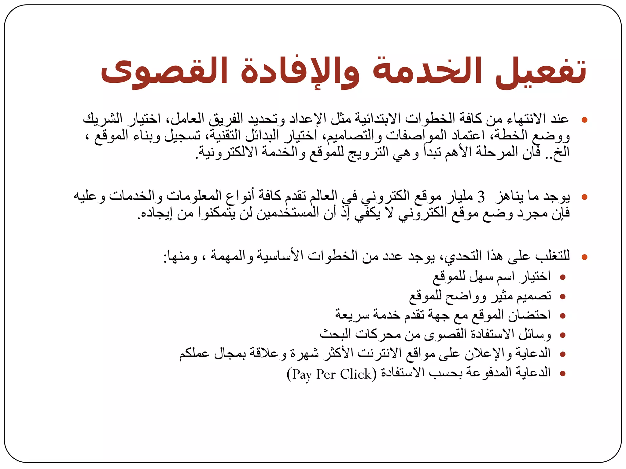 ‫حفعيو اىخذمت واإلفبدة اىقصىي‬
 ‫‪ ‬ػٕذ االٔزٙبء ِٓ وبفخ اٌخـٛاد االثزذائ١خ ِثً اإلػذاد ٚرسذ٠ذ اٌفش٠ك اٌؼبًِ، اخز١بس اٌشش٠ه‬
 ‫ٚٚػغ اٌخـخ، اػزّبد اٌّٛاطفبد ٚاٌزظبِ١ُ، اخز١بس اٌجذائً اٌزمٕ١خ، رغد١ً ٚثٕبء اٌّٛلغ ،‬
                    ‫اٌخ.. فبْ اٌّشزٍخ األُ٘ رجذأ ٟٚ٘ اٌزشٚ٠ح ٌٍّٛلغ ٚاٌخذِخ االٌىزشٚٔ١خ.‬

‫‪ٛ٠ ‬خذ ِب ٠ٕب٘ض 3 ٍِ١بس ِٛلغ اٌىزشٟٚٔ فٟ اٌؼبٌُ رمذَ وبفخ أٔٛاع اٌّؼٍِٛبد ٚاٌخذِبد ٚػٍ١ٗ‬
          ‫فئْ ِدشد ٚػغ ِٛلغ اٌىزشٟٚٔ ال ٠ىفٟ إر أْ اٌّغزخذِ١ٓ ٌٓ ٠زّىٕٛا ِٓ إ٠دبدٖ.‬

               ‫‪ٌٍ ‬زغٍت ػٍٝ ٘زا اٌزسذٞ، ٠ٛخذ ػذد ِٓ اٌخـٛاد األعبع١خ ٚاٌّّٙخ ، ِٕٚٙب:‬
                                                               ‫اخز١بس اعُ عًٙ ٌٍّٛلغ‬   ‫‪‬‬
                                                          ‫رظّ١ُ ِث١ش ٚٚاػر ٌٍّٛلغ‬      ‫‪‬‬
                                            ‫اززؼبْ اٌّٛلغ ِغ خٙخ رمذَ خذِخ عش٠ؼخ‬       ‫‪‬‬
                                         ‫ٚعبئً االعزفبدح اٌمظٜٛ ِٓ ِسشوبد اٌجسث‬        ‫‪‬‬
                  ‫اٌذػب٠خ ٚاإلػالْ ػٍٝ ِٛالغ االٔزشٔذ األوثش شٙشح ٚػاللخ ثّدبي ػٍّىُ‬   ‫‪‬‬
                                    ‫اٌذػب٠خ اٌّذفٛػخ ثسغت االعزفبدح (‪)Pay Per Click‬‬    ‫‪‬‬
 