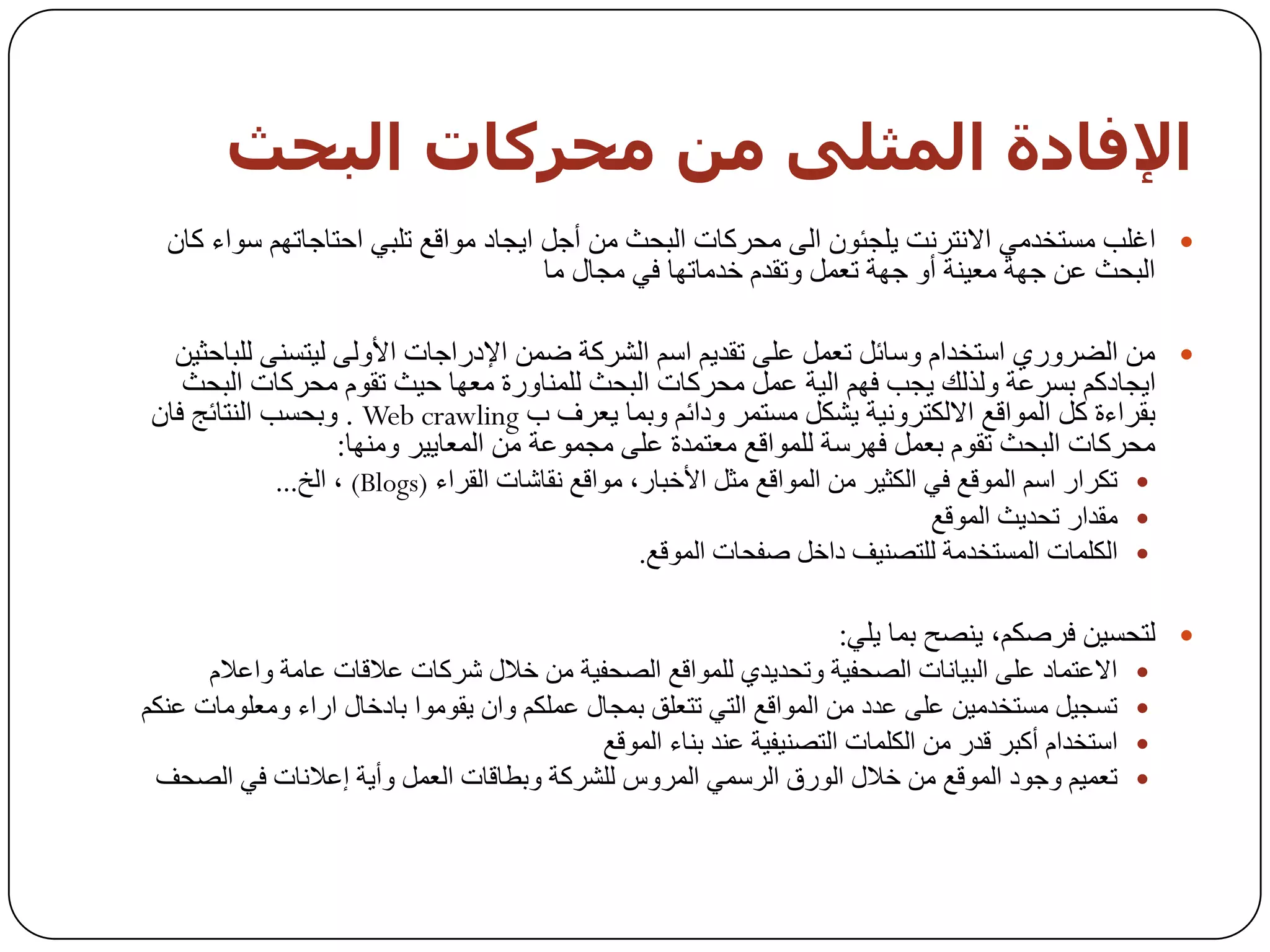 ‫اإلفبدة اىمثيً مه محزمبث اىبحث‬
  ‫‪ ‬اغٍت ِغزخذِٟ االٔزشٔذ ٠ٍدئْٛ اٌٝ ِسشوبد اٌجسث ِٓ أخً ا٠دبد ِٛالغ رٍجٟ اززبخبرُٙ عٛاء وبْ‬
                                      ‫اٌجسث ػٓ خٙخ ِؼ١ٕخ أٚ خٙخ رؼًّ ٚرمذَ خذِبرٙب فٟ ِدبي ِب‬

  ‫‪ ِٓ ‬اٌؼشٚسٞ اعزخذاَ ٚعبئً رؼًّ ػٍٝ رمذ٠ُ اعُ اٌششوخ ػّٓ اإلدساخبد األٌٚٝ ٌ١زغٕٝ ٌٍجبزث١ٓ‬
   ‫ا٠دبدوُ ثغشػخ ٌٚزٌه ٠دت فُٙ اٌ١خ ػًّ ِسشوبد اٌجسث ٌٍّٕبٚسح ِؼٙب ز١ث رمَٛ ِسشوبد اٌجسث‬
‫ثمشاءح وً اٌّٛالغ االٌىزشٚٔ١خ ٠شىً ِغزّش ٚدائُ ٚثّب ٠ؼشف ة ‪ٚ . Web crawling‬ثسغت إٌزبئح فبْ‬
                  ‫ِسشوبد اٌجسث رمَٛ ثؼًّ فٙشعخ ٌٍّٛالغ ِؼزّذح ػٍٝ ِدّٛػخ ِٓ اٌّؼب٠١ش ِٕٚٙب:‬
             ‫‪ ‬رىشاس اعُ اٌّٛلغ فٟ اٌىث١ش ِٓ اٌّٛالغ ِثً األخجبس، ِٛالغ ٔمبشبد اٌمشاء )‪ ، (Blogs‬اٌخ...‬
                                                                                 ‫‪ِ ‬مذاس رسذ٠ث اٌّٛلغ‬
                                                   ‫‪ ‬اٌىٍّبد اٌّغزخذِخ ٌٍزظٕ١ف داخً طفسبد اٌّٛلغ.‬

                                                                      ‫‪ٌ ‬زسغ١ٓ فشطىُ، ٠ٕظر ثّب ٠ٍٟ:‬
      ‫االػزّبد ػٍٝ اٌج١بٔبد اٌظسف١خ ٚرسذ٠ذٞ ٌٍّٛالغ اٌظسف١خ ِٓ خالي ششوبد ػاللبد ػبِخ ٚاػالَ‬        ‫‪‬‬
‫رغد١ً ِغزخذِ١ٓ ػٍٝ ػذد ِٓ اٌّٛالغ اٌزٟ رزؼٍك ثّدبي ػٍّىُ ٚاْ ٠مِٛٛا ثبدخبي اساء ِٚؼٍِٛبد ػٕىُ‬       ‫‪‬‬
                                            ‫اعزخذاَ أوجش لذس ِٓ اٌىٍّبد اٌزظٕ١ف١خ ػٕذ ثٕبء اٌّٛلغ‬   ‫‪‬‬
 ‫رؼّ١ُ ٚخٛد اٌّٛلغ ِٓ خالي اٌٛسق اٌشعّٟ اٌّشٚط ٌٍششوخ ٚثـبلبد اٌؼًّ ٚأ٠خ إػالٔبد فٟ اٌظسف‬           ‫‪‬‬
 