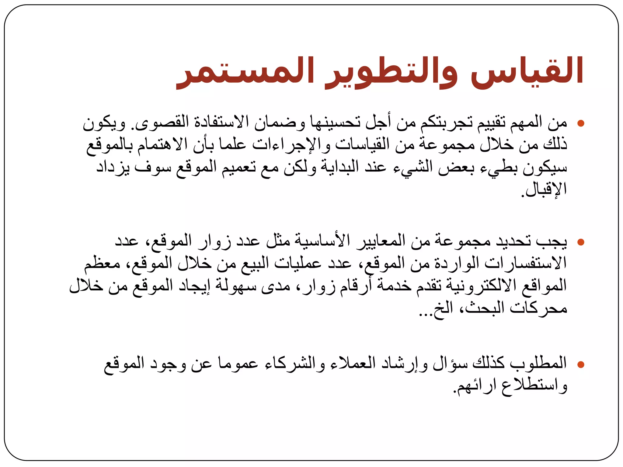 ‫اىقيبس واىخطىيز اىمضخمز‬
 ‫‪ ِٓ ‬اٌُّٙ رم١١ُ ردشثزىُ ِٓ أخً رسغ١ٕٙب ٚػّبْ االعزفبدح اٌمظٜٛ. ٚ٠ىْٛ‬
 ‫رٌه ِٓ خالي ِدّٛػخ ِٓ اٌم١بعبد ٚاإلخشاءاد ػٍّب ثأْ اال٘زّبَ ثبٌّٛلغ‬
  ‫ع١ىْٛ ثـٟء ثؼغ اٌشٟء ػٕذ اٌجذا٠خ ٌٚىٓ ِغ رؼّ١ُ اٌّٛلغ عٛف ٠ضداد‬
                                                              ‫اإللجبي.‬

      ‫‪٠ ‬دت رسذ٠ذ ِدّٛػخ ِٓ اٌّؼب٠١ش األعبع١خ ِثً ػذد صٚاس اٌّٛلغ، ػذد‬
  ‫االعزفغبساد اٌٛاسدح ِٓ اٌّٛلغ، ػذد ػٍّ١بد اٌج١غ ِٓ خالي اٌّٛلغ، ِؼظُ‬
‫اٌّٛالغ االٌىزشٚٔ١خ رمذَ خذِخ أسلبَ صٚاس، ِذٜ عٌٙٛخ إ٠دبد اٌّٛلغ ِٓ خالي‬
                                                  ‫ِسشوبد اٌجسث، اٌخ...‬

    ‫‪ ‬اٌّـٍٛة وزٌه عؤاي ٚإسشبد اٌؼّالء ٚاٌششوبء ػِّٛب ػٓ ٚخٛد اٌّٛلغ‬
                                                    ‫ٚاعزـالع اسائُٙ.‬
 