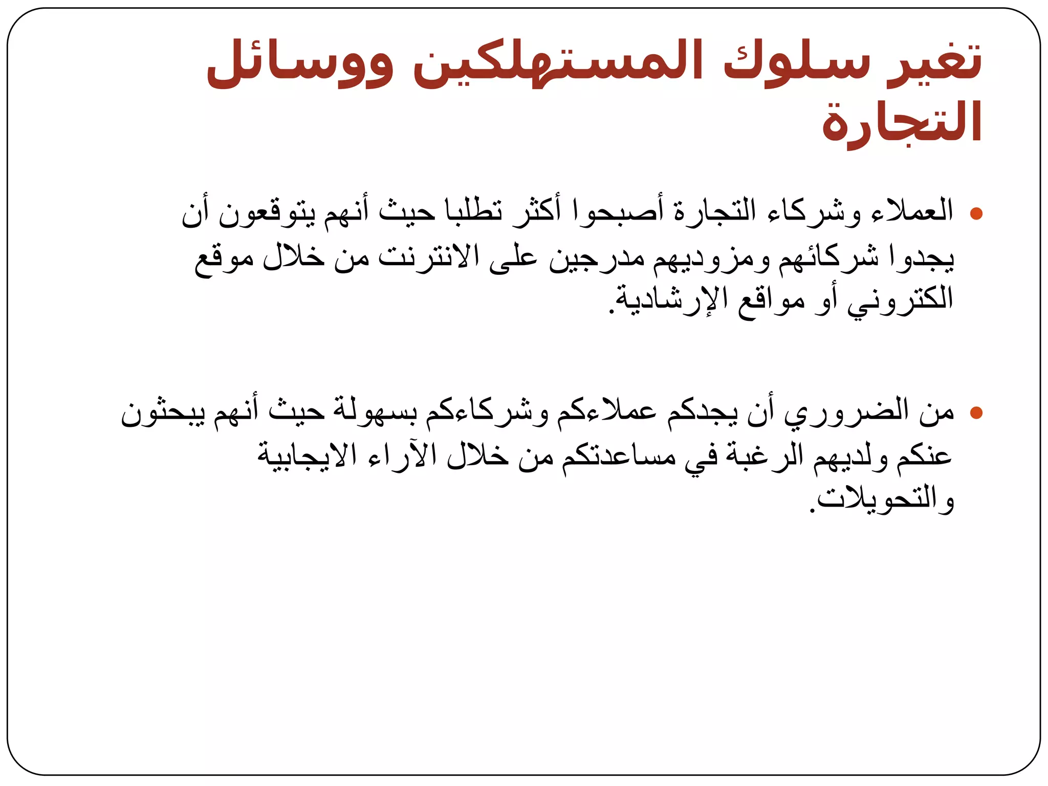 ‫حغيز صيىك اىمضخهينيه ووصبئو‬
                           ‫اىخجبرة‬
    ‫‪ ‬اٌؼّالء ٚششوبء اٌزدبسح أطجسٛا أوثش رـٍجب ز١ث أُٔٙ ٠زٛلؼْٛ أْ‬
     ‫٠دذٚا ششوبئُٙ ِٚضٚد٠ُٙ ِذسخ١ٓ ػٍٝ االٔزشٔذ ِٓ خالي ِٛلغ‬
                                      ‫اٌىزشٟٚٔ أٚ ِٛالغ اإلسشبد٠خ.‬

‫‪ ِٓ ‬اٌؼشٚسٞ أْ ٠دذوُ ػّالءوُ ٚششوبءوُ ثغٌٙٛخ ز١ث أُٔٙ ٠جسثْٛ‬
           ‫ػٕىُ ٌٚذ٠ُٙ اٌشغجخ فٟ ِغبػذرىُ ِٓ خالي ا٢ساء اال٠دبث١خ‬
                                                     ‫ٚاٌزسٛ٠الد.‬
 
