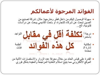 ‫اىفىائذ اىمزجىة ألعمبىنم‬
     ‫‪ ‬عٌٙٛخ اٌٛطٛي إٌ١ىُ ِٓ داخً لـش ٚخبسخٙب: ِثبي: ششوخ رظٕ١غ ِٓ‬
     ‫اٌظ١ٓ رجسث ػٓ ششوبء ٌٍزدبسح، أٚ ثبزث أوبد٠ّٟ ٠جسث ػٓ دساعبد‬
                                                     ‫لبٔٛٔ١خ، اٌخ...‬

  ‫‪ ‬دسخخ أػٍٝ ِٓ اٌزٛاخذ: ِٓ خالي اٌزٛاخذ ػٍٝ االٔزشٔذ، ثبإلِىبْ اٌزٛاخذ‬
                                                     ‫ثبعزّشاس (7/42).‬

  ‫‪ ‬إِىبٔ١خ رٛخ١ٗ سعبئً ِسذثخ ثبعزّشاس إٌٝ خٙبد ِسذدح : ِٓ خالي أٔظّخ‬
   ‫إداسح اٌّسزٜٛ ٚاٌزظّ١ُ اٌد١ذ فجبإلِىبْ إ٠ظبي سعبئً ِٛخٙخ إٌٝ فئبد‬
                                                              ‫ِسذدح‬

‫‪ ‬اٌمذسح ػٍٝ ل١بط اٌؼبئذ ِٓ خالي ِؼشفخ ػذد اٌضٚاس ٚاالعزفغبساد ا٢ر١خ ِٓ‬
   ‫اٌّٛلغ االٌىزشٟٚٔ ِّب ٠ز١ر اعزالَ اٌزغز٠خ اٌّشردؼخ ٚاٌّف١ذح ثشىً فٛسٞ‬
 
