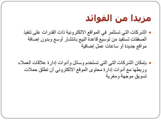 ‫مزيذا مه اىفىائذ‬
  ‫‪ ‬اٌششوبد اٌزٟ رغزثّش فٟ اٌّٛالغ االٌىزشٚٔ١خ راد اٌمذساد ػٍٝ رٕف١ز‬
     ‫اٌظفمبد رغزف١ذ ِٓ رٛع١غ لبػذح اٌج١غ ثبٔزشبس أٚعغ ٚثذْٚ إػبفخ‬
                                ‫ِٛالغ خذ٠ذح أٚ عبػبد ػًّ إػبف١خ‬

‫‪ ‬ثئِىبْ اٌششوبد اٌزٟ اٌزٟ رغزخذَ ٚعبئً ٚأدٚاد إداسح ػاللبد اٌؼّالء‬
   ‫ٚسثـٙب ِغ أدٚاد إداسح ِسزٜٛ اٌّٛلغ االٌىزشٟٚٔ أْ رـٍك زّالد‬
                                            ‫رغٛ٠ك ِٛخٙخ ِٚغش٠خ‬
 