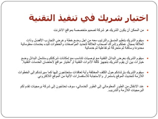 ‫اخخيبر شزيل في حىفيذ اىخقىيت‬
                          ‫‪ ِٓ ‬اٌّّىٓ أْ ٠ىْٛ اٌشش٠ه ٘ٛ ششوخ رظّ١ُ ِزخظظخ ثّٛالغ االٔزشٔذ‬

      ‫‪ ‬ع١مَٛ اٌشش٠ه ثزؼٍ١ُ إٌّغك ٚاٌزشر١ت ِؼٗ ِٓ اخً ٚػغ خـخ ٚػشع اٌزدبسة األفؼً ٚراد‬
 ‫اٌؼاللخ ثّدبي ػٍّىُ ٚإششان أطسبة اٌؼاللخ ٌزسذ٠ذ اٌّٛاطفبد ٚاٌخـٛاد ٌٍجذء ثخذِبد ِؼٍِٛبر١خ‬
                                               ‫ِسذٚدح ٚعبوٕخ ثُ ِزسشوخ ثُ رفبػٍ١خ ثُ خذِبر١خ‬

  ‫‪ ‬ع١مَٛ اٌشش٠ه ثؼشع اٌجذائً اٌزمٕ١خ ِغ رٛط١بد رزٕبعت ِغ إِىبٔبد ششوزىُ ٚعزشًّ اٌجذائً ٚػغ‬
   ‫خ١بساد ث١ٓ أْ ٠مَٛ اٌشش٠ه ثزدٙ١ض وبفخ األدٚاد اٌزمٕ١خ أٚ اخز١بس ِٛالغ الززؼبْ اٌخذِبد اٌزمٕ١خ.‬

‫‪ ‬ع١مَٛ اٌشش٠ه ثئسشبدوُ زٛي اٌىٍف اٌّخزٍفخ ٚأ٠خ رؼبلذاد عزسزبخْٛ إٌ١ٙب وّب ع١ششذوُ إٌٝ اٌخـٛاد‬
              ‫اٌالصِخ ٌزسذ٠ث اٌّٛلغ ثبعزّشاس ٚاالعزدبثخ ٌالعزفغبساد ا٢ر١خ ِٓ اٌّٛلغ اٌالوزشٟٚٔ‬

 ‫‪ ‬ػٕذ االٔزمبي ِٓ اٌـٛس أٌّؼٍِٛبرٟ إٌٝ اٌـٛس أٌخذِبرٟ، عٛف رسزبخْٛ إٌٝ ششوخ ثشِد١بد رمذَ ٌىُ‬
                                                               ‫اٌجشِد١بد اٌالصِخ ٚاٌزذس٠ت.‬
 