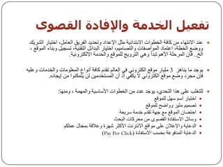 ‫حفعيو اىخذمت واإلفبدة اىقصىي‬
 ‫‪ ‬ػٕذ االٔزٙبء ِٓ وبفخ اٌخـٛاد االثزذائ١خ ِثً اإلػذاد ٚرسذ٠ذ اٌفش٠ك اٌؼبًِ، اخز١بس اٌشش٠ه‬
 ‫ٚٚػغ اٌخـخ، اػزّبد اٌّٛاطفبد ٚاٌزظبِ١ُ، اخز١بس اٌجذائً اٌزمٕ١خ، رغد١ً ٚثٕبء اٌّٛلغ ،‬
                    ‫اٌخ.. فبْ اٌّشزٍخ األُ٘ رجذأ ٟٚ٘ اٌزشٚ٠ح ٌٍّٛلغ ٚاٌخذِخ االٌىزشٚٔ١خ.‬

‫‪ٛ٠ ‬خذ ِب ٠ٕب٘ض 3 ٍِ١بس ِٛلغ اٌىزشٟٚٔ فٟ اٌؼبٌُ رمذَ وبفخ أٔٛاع اٌّؼٍِٛبد ٚاٌخذِبد ٚػٍ١ٗ‬
          ‫فئْ ِدشد ٚػغ ِٛلغ اٌىزشٟٚٔ ال ٠ىفٟ إر أْ اٌّغزخذِ١ٓ ٌٓ ٠زّىٕٛا ِٓ إ٠دبدٖ.‬

               ‫‪ٌٍ ‬زغٍت ػٍٝ ٘زا اٌزسذٞ، ٠ٛخذ ػذد ِٓ اٌخـٛاد األعبع١خ ٚاٌّّٙخ ، ِٕٚٙب:‬
                                                               ‫اخز١بس اعُ عًٙ ٌٍّٛلغ‬   ‫‪‬‬
                                                          ‫رظّ١ُ ِث١ش ٚٚاػر ٌٍّٛلغ‬      ‫‪‬‬
                                            ‫اززؼبْ اٌّٛلغ ِغ خٙخ رمذَ خذِخ عش٠ؼخ‬       ‫‪‬‬
                                         ‫ٚعبئً االعزفبدح اٌمظٜٛ ِٓ ِسشوبد اٌجسث‬        ‫‪‬‬
                  ‫اٌذػب٠خ ٚاإلػالْ ػٍٝ ِٛالغ االٔزشٔذ األوثش شٙشح ٚػاللخ ثّدبي ػٍّىُ‬   ‫‪‬‬
                                    ‫اٌذػب٠خ اٌّذفٛػخ ثسغت االعزفبدح (‪)Pay Per Click‬‬    ‫‪‬‬
 
