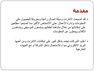 ‫مقذمت‬
    ‫‪ٌ ‬مذ أطجسذ االٔزشٔذ ٚع١ٍخ ارظبي سائدخ ِٚؼشٚفخ ٌٍسظٛي ػٍٝ‬
‫اٌّؼٍِٛبد ٚإداسح األػّبي. ززٝ األشخبص األوجش عٕب أطجسٛا ِـٍؼ١ٓ‬
 ‫ػٍٝ إِىبٔبرٙب ِٓ خالي ِشب٘ذح أؿفبٌُٙ ٠غزّؼْٛ ٌٍّٛع١مٝ ٚ٠شب٘ذْٚ‬
                                   ‫األفالَ ٚ٠جسثْٛ ػٓ اٌّؼٍِٛبد‬

   ‫‪ ‬اغٍت اٌششوبد رؼزّذ ثشىً وج١ش ػٍٝ إِىبٔبد االٔزشٔذ ِٚٓ أّ٘ٙب‬
       ‫اٌجش٠ذ االٌىزشٟٚٔ عٛاء ٌالعزؼّبي داخً اٌششوخ أٚ ِغ اٌدٙبد‬
                                                      ‫اٌخبسخ١خ‬
 