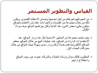 ‫اىقيبس واىخطىيز اىمضخمز‬
 ‫‪ ِٓ ‬اٌُّٙ رم١١ُ ردشثزىُ ِٓ أخً رسغ١ٕٙب ٚػّبْ االعزفبدح اٌمظٜٛ. ٚ٠ىْٛ‬
 ‫رٌه ِٓ خالي ِدّٛػخ ِٓ اٌم١بعبد ٚاإلخشاءاد ػٍّب ثأْ اال٘زّبَ ثبٌّٛلغ‬
  ‫ع١ىْٛ ثـٟء ثؼغ اٌشٟء ػٕذ اٌجذا٠خ ٌٚىٓ ِغ رؼّ١ُ اٌّٛلغ عٛف ٠ضداد‬
                                                              ‫اإللجبي.‬

      ‫‪٠ ‬دت رسذ٠ذ ِدّٛػخ ِٓ اٌّؼب٠١ش األعبع١خ ِثً ػذد صٚاس اٌّٛلغ، ػذد‬
  ‫االعزفغبساد اٌٛاسدح ِٓ اٌّٛلغ، ػذد ػٍّ١بد اٌج١غ ِٓ خالي اٌّٛلغ، ِؼظُ‬
‫اٌّٛالغ االٌىزشٚٔ١خ رمذَ خذِخ أسلبَ صٚاس، ِذٜ عٌٙٛخ إ٠دبد اٌّٛلغ ِٓ خالي‬
                                                  ‫ِسشوبد اٌجسث، اٌخ...‬

    ‫‪ ‬اٌّـٍٛة وزٌه عؤاي ٚإسشبد اٌؼّالء ٚاٌششوبء ػِّٛب ػٓ ٚخٛد اٌّٛلغ‬
                                                    ‫ٚاعزـالع اسائُٙ.‬
 