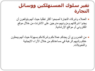 ‫حغيز صيىك اىمضخهينيه ووصبئو‬
                           ‫اىخجبرة‬
    ‫‪ ‬اٌؼّالء ٚششوبء اٌزدبسح أطجسٛا أوثش رـٍجب ز١ث أُٔٙ ٠زٛلؼْٛ أْ‬
     ‫٠دذٚا ششوبئُٙ ِٚضٚد٠ُٙ ِذسخ١ٓ ػٍٝ االٔزشٔذ ِٓ خالي ِٛلغ‬
                                      ‫اٌىزشٟٚٔ أٚ ِٛالغ اإلسشبد٠خ.‬

‫‪ ِٓ ‬اٌؼشٚسٞ أْ ٠دذوُ ػّالءوُ ٚششوبءوُ ثغٌٙٛخ ز١ث أُٔٙ ٠جسثْٛ‬
           ‫ػٕىُ ٌٚذ٠ُٙ اٌشغجخ فٟ ِغبػذرىُ ِٓ خالي ا٢ساء اال٠دبث١خ‬
                                                     ‫ٚاٌزسٛ٠الد.‬
 