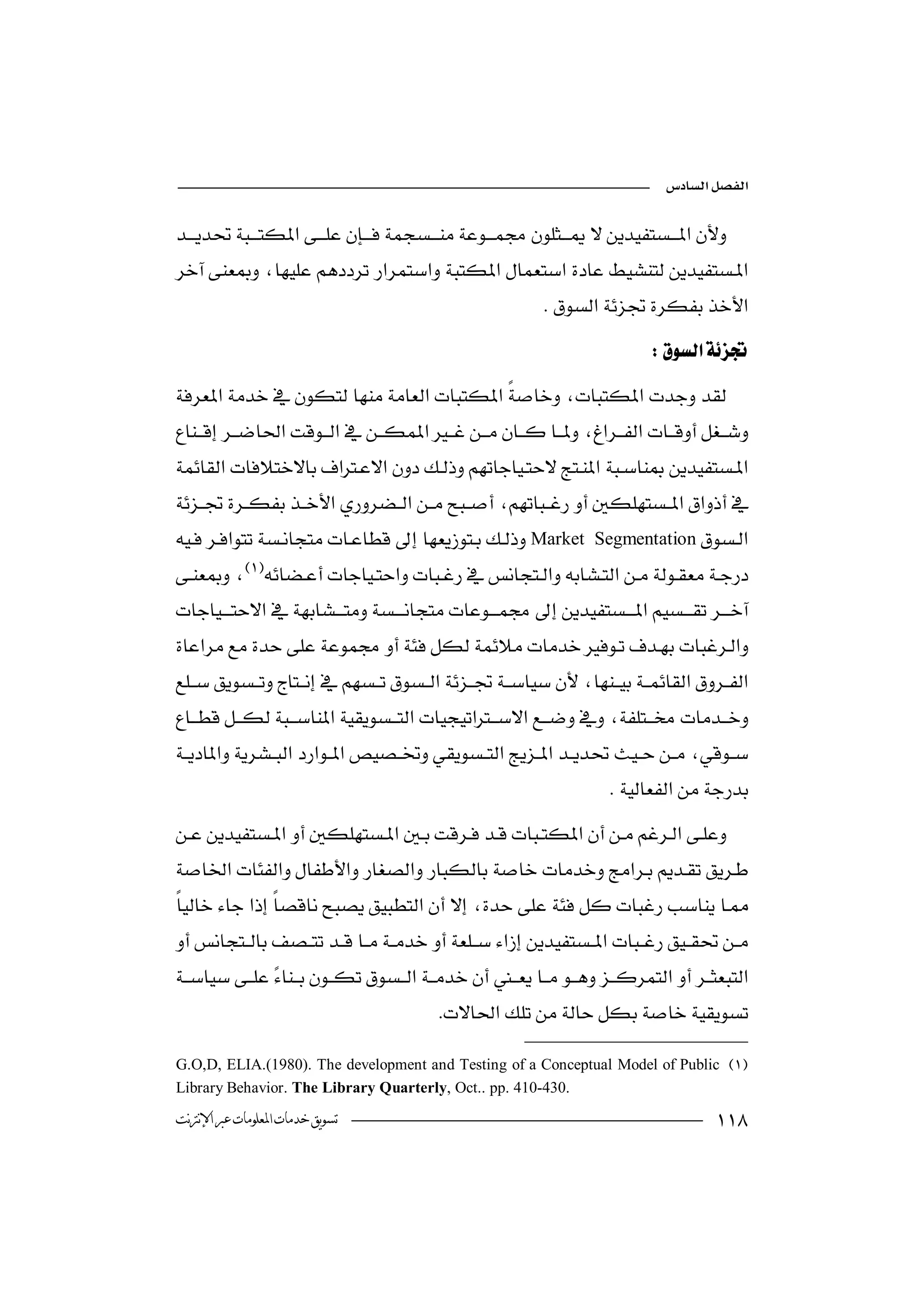 


 
  
                                                             
                                                                               




Market             Segmentation
 
             
 
            




                         
                                                                        





                                           

G.O,D, ELIA.(1980). The development and Testing of a Conceptual Model of Public 
Library Behavior. The Library Quarterly, Oct.. pp. 410-430.
‫ﺗﺴﻮﻳﻖ ﺧﺪﻣﺎﺕ ﺍﳌﻌﻠﻮﻣﺎﺕ ﻋﱪ ﺍﻹﻧﱰﻧﺖ‬                                                           
 