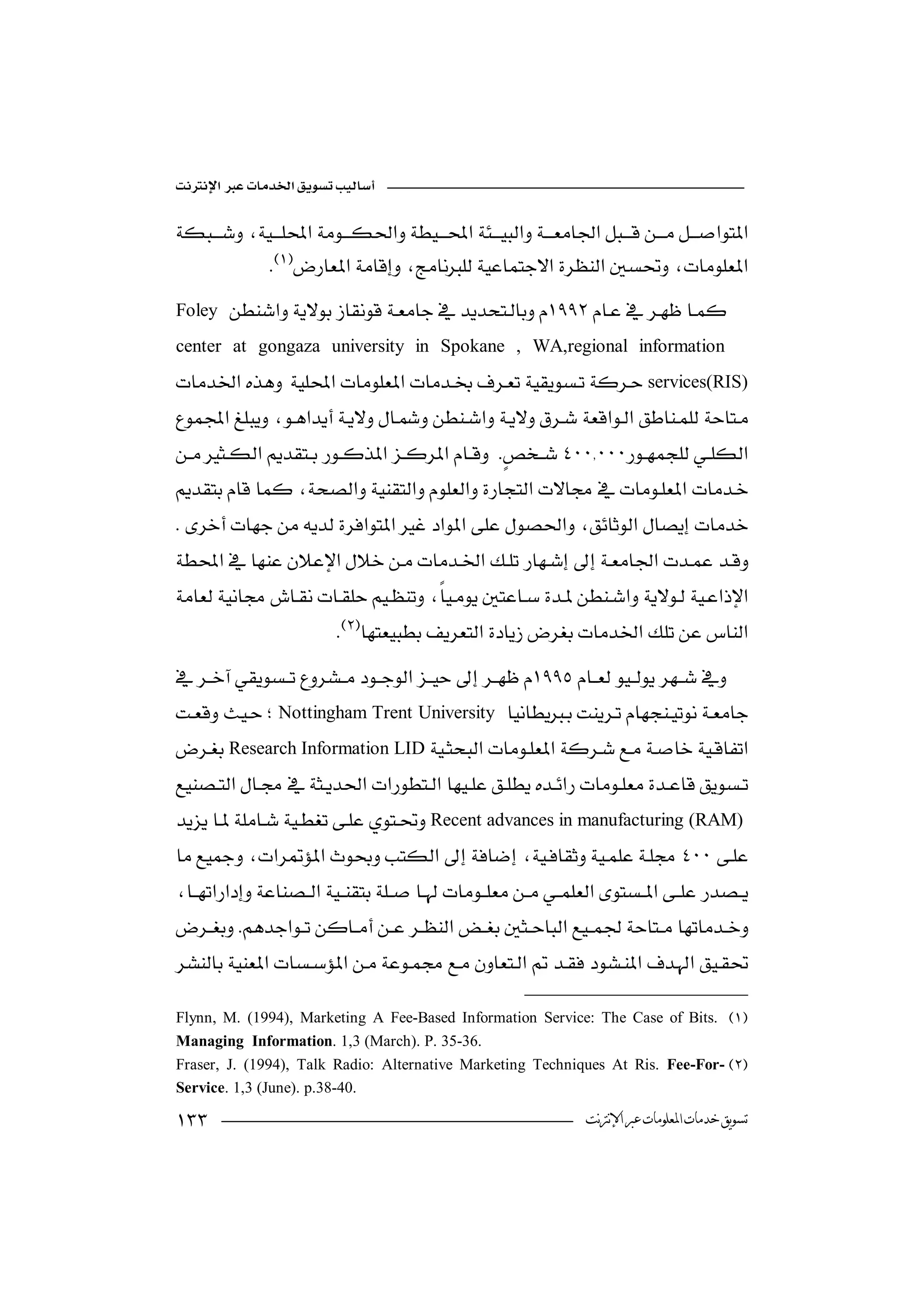 

 
               
         
Foley   
center at gongaza university in Spokane , WA,regional information
  services(RIS)
             
 
              

 
                                                                      
 
                                                            

 
                                     
                      

Nottingham Trent University  
                                            
Research Information LID  
                                            

 
Recent advances in manufacturing(RAM)
 
                                       
 
  
 
          


Flynn, M. (1994), Marketing A Fee-Based Information Service: The Case of Bits. 
Managing Information. 1,3 (March). P. 35-36.
Fraser, J. (1994), Talk Radio: Alternative Marketing Techniques At Ris. Fee-For-
Service. 1,3 (June). p.38-40.

                                                                ‫ﺗﺴﻮﻳﻖ ﺧﺪﻣﺎﺕ ﺍﳌﻌﻠﻮﻣﺎﺕ ﻋﱪ ﺍﻹﻧﱰﻧﺖ‬
 