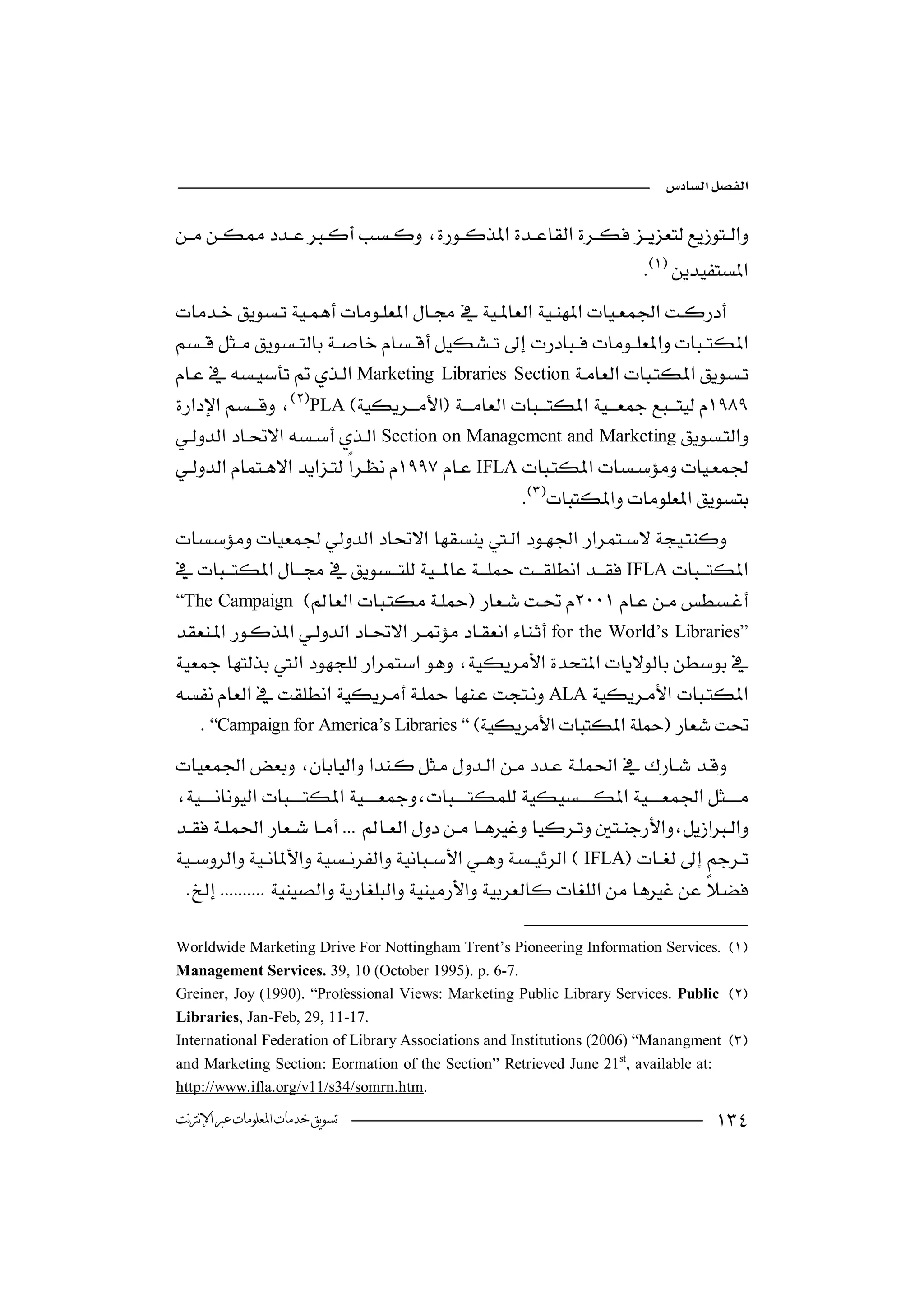

 
          
                                                                               


Marketing Libraries Section
PLA
                                                     
Section on Management and Marketing
IFLA
                                                    

IFLA
 “The Campaign  
                   
for the World’s Libraries”

ALA
    “Campaign for America’s Libraries “
 
   
                                             
 
IFLA
    

 Worldwide Marketing Drive For Nottingham Trent’s Pioneering Information Services. 
 Management Services. 39, 10 (October 1995). p. 6-7.
 Greiner, Joy (1990). “Professional Views: Marketing Public Library Services. Public 
 Libraries, Jan-Feb, 29, 11-17.
 International Federation of Library Associations and Institutions (2006) “Manangment 
 and Marketing Section: Eormation of the Section” Retrieved June 21st, available at:
 http://www.ifla.org/v11/s34/somrn.htm.
 ‫ﺗﺴﻮﻳﻖ ﺧﺪﻣﺎﺕ ﺍﳌﻌﻠﻮﻣﺎﺕ ﻋﱪ ﺍﻹﻧﱰﻧﺖ‬                                                              
 