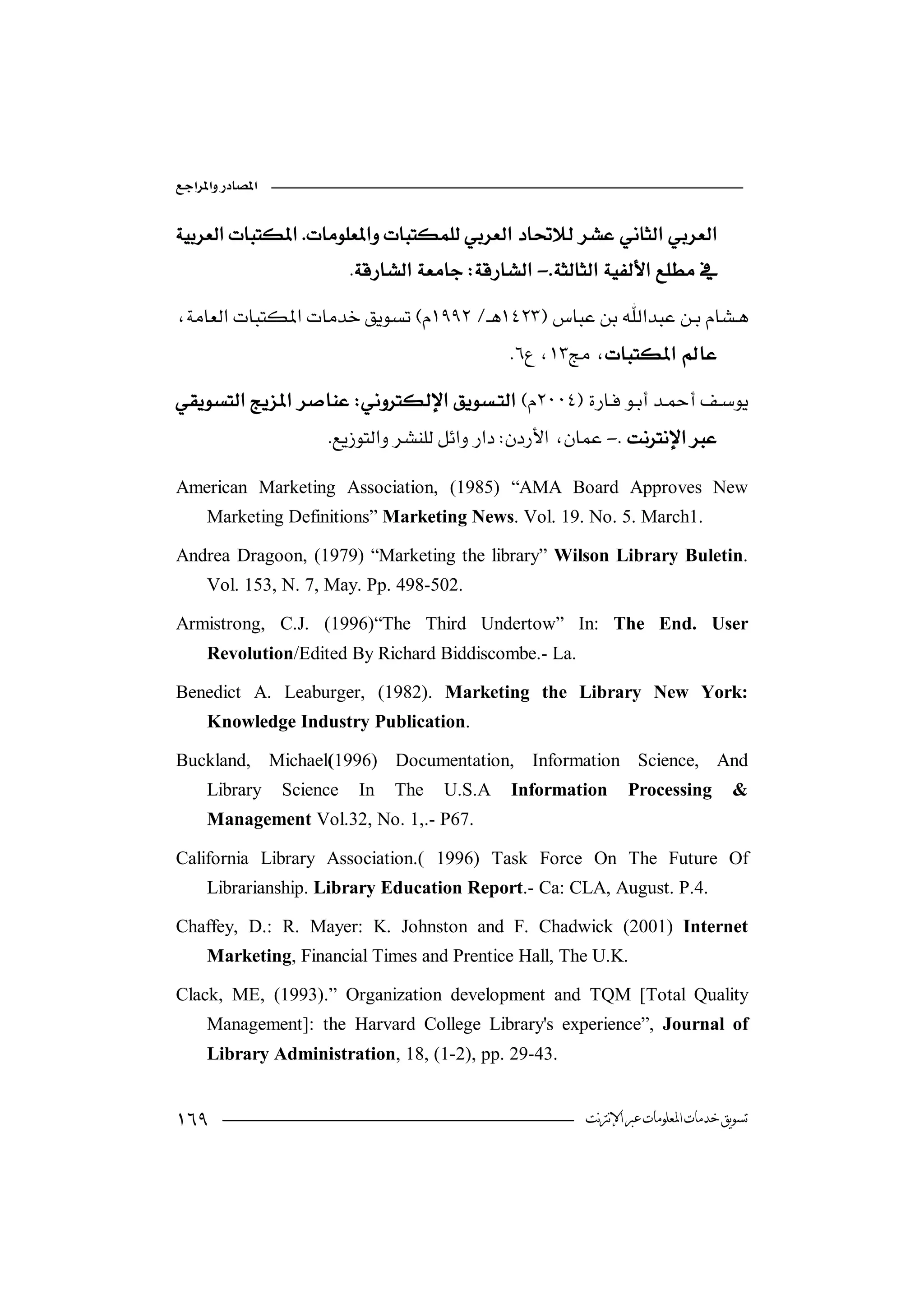 


                           -

                                               
 
                       
                      -

American Marketing Association, (1985) “AMA Board Approves New
     Marketing Definitions” Marketing News. Vol. 19. No. 5. March1.

Andrea Dragoon, (1979) “Marketing the library” Wilson Library Buletin.
     Vol. 153, N. 7, May. Pp. 498-502.

Armistrong, C.J. (1996)“The Third Undertow” In: The End. User
     Revolution/Edited By Richard Biddiscombe.- La.

Benedict A. Leaburger, (1982). Marketing the Library New York:
     Knowledge Industry Publication.

Buckland, Michael(1996) Documentation, Information Science, And
     Library     Science    In   The   U.S.A   Information      Processing          &
     Management Vol.32, No. 1,.- P67.

California Library Association.( 1996) Task Force On The Future Of
     Librarianship. Library Education Report.- Ca: CLA, August. P.4.

Chaffey, D.: R. Mayer: K. Johnston and F. Chadwick (2001) Internet
     Marketing, Financial Times and Prentice Hall, The U.K.

Clack, ME, (1993).” Organization development and TQM [Total Quality
     Management]: the Harvard College Library's experience”, Journal of
     Library Administration, 18, (1-2), pp. 29-43.


                                                      ‫ﺗﺴﻮﻳﻖ ﺧﺪﻣﺎﺕ ﺍﳌﻌﻠﻮﻣﺎﺕ ﻋﱪ ﺍﻹﻧﱰﻧﺖ‬
 