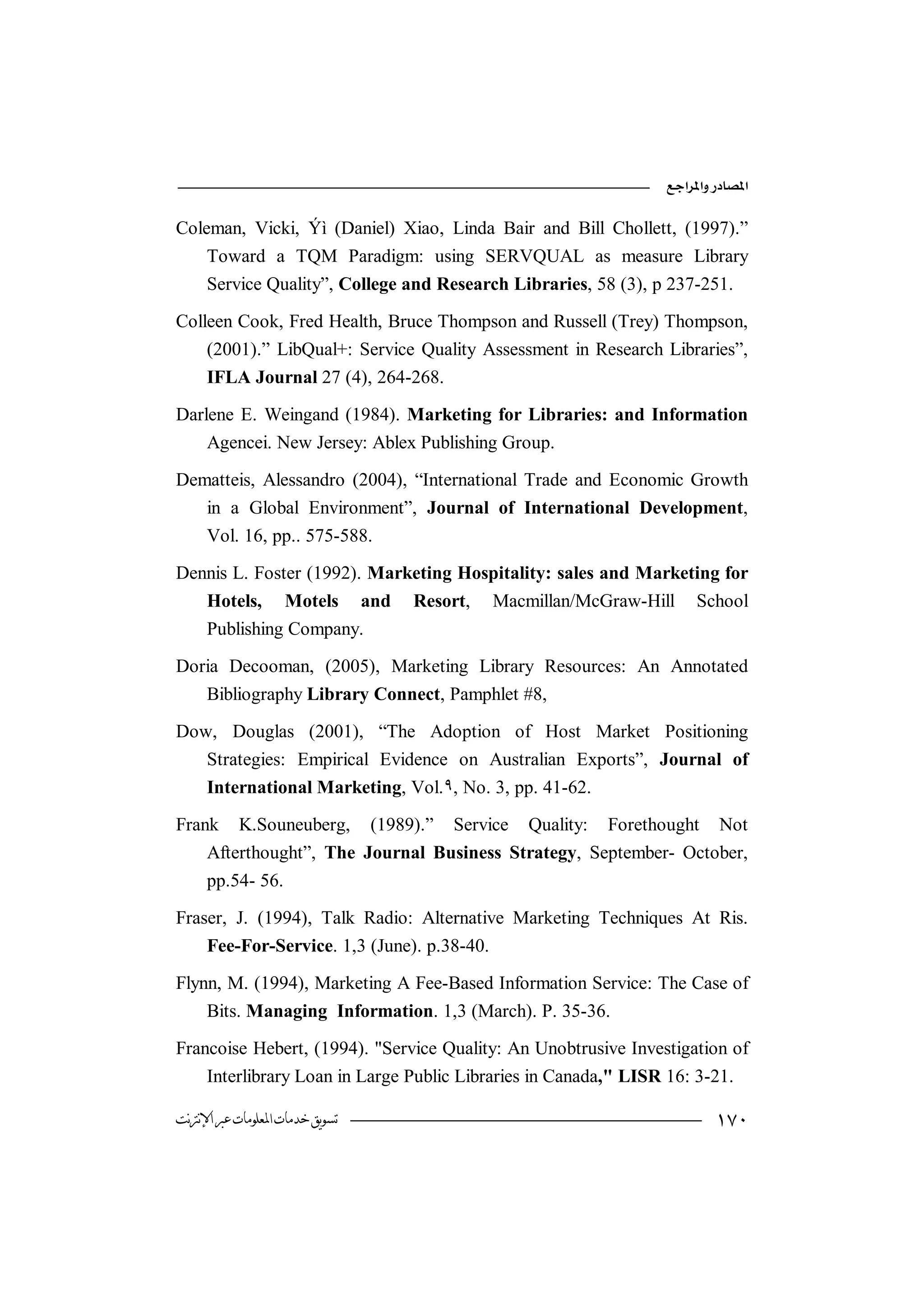 

Coleman, Vicki, Ýì (Daniel) Xiao, Linda Bair and Bill Chollett, (1997).”
    Toward a TQM Paradigm: using SERVQUAL as measure Library
    Service Quality”, College and Research Libraries, 58 (3), p 237-251.

Colleen Cook, Fred Health, Bruce Thompson and Russell (Trey) Thompson,
    (2001).” LibQual+: Service Quality Assessment in Research Libraries”,
    IFLA Journal 27 (4), 264-268.

Darlene E. Weingand (1984). Marketing for Libraries: and Information
    Agencei. New Jersey: Ablex Publishing Group.

Dematteis, Alessandro (2004), “International Trade and Economic Growth
   in a Global Environment”, Journal of International Development,
   Vol. 16, pp.. 575-588.

Dennis L. Foster (1992). Marketing Hospitality: sales and Marketing for
   Hotels, Motels and Resort, Macmillan/McGraw-Hill School
   Publishing Company.

Doria Decooman, (2005), Marketing Library Resources: An Annotated
   Bibliography Library Connect, Pamphlet #8,

Dow, Douglas (2001), “The Adoption of Host Market Positioning
   Strategies: Empirical Evidence on Australian Exports”, Journal of
   International Marketing, Vol.٩, No. 3, pp. 41-62.

Frank K.Souneuberg, (1989).” Service Quality: Forethought Not
    Afterthought”, The Journal Business Strategy, September- October,
    pp.54- 56.

Fraser, J. (1994), Talk Radio: Alternative Marketing Techniques At Ris.
    Fee-For-Service. 1,3 (June). p.38-40.

Flynn, M. (1994), Marketing A Fee-Based Information Service: The Case of
    Bits. Managing Information. 1,3 (March). P. 35-36.

Francoise Hebert, (1994). "Service Quality: An Unobtrusive Investigation of
    Interlibrary Loan in Large Public Libraries in Canada," LISR 16: 3-21.

‫ﺗﺴﻮﻳﻖ ﺧﺪﻣﺎﺕ ﺍﳌﻌﻠﻮﻣﺎﺕ ﻋﱪ ﺍﻹﻧﱰﻧﺖ‬                                          
 