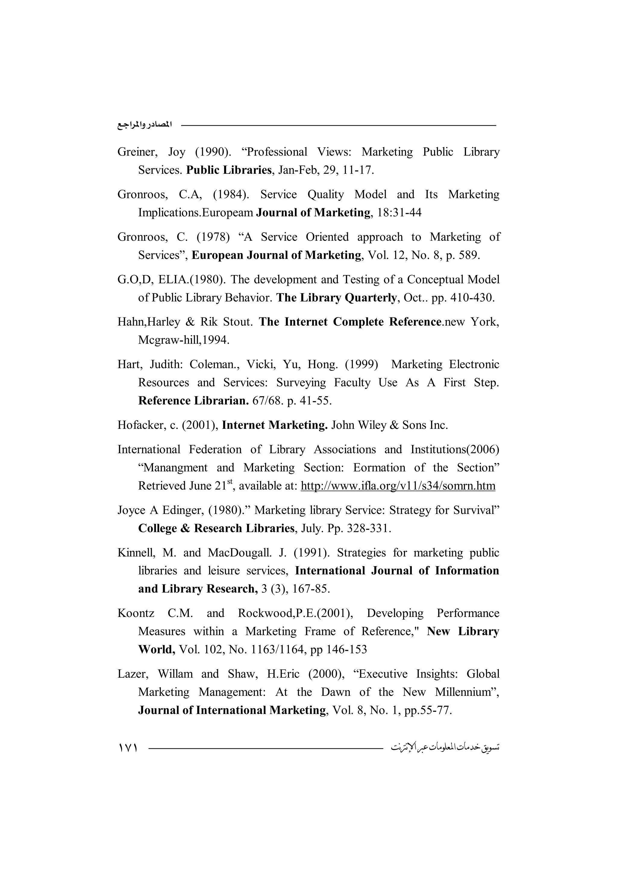 

Greiner, Joy (1990). “Professional Views: Marketing Public Library
    Services. Public Libraries, Jan-Feb, 29, 11-17.
Gronroos, C.A, (1984). Service Quality Model and Its Marketing
   Implications.Europeam Journal of Marketing, 18:31-44
Gronroos, C. (1978) “A Service Oriented approach to Marketing of
   Services”, European Journal of Marketing, Vol. 12, No. 8, p. 589.
G.O,D, ELIA.(1980). The development and Testing of a Conceptual Model
   of Public Library Behavior. The Library Quarterly, Oct.. pp. 410-430.
Hahn,Harley & Rik Stout. The Internet Complete Reference.new York,
   Mcgraw-hill,1994.
Hart, Judith: Coleman., Vicki, Yu, Hong. (1999) Marketing Electronic
    Resources and Services: Surveying Faculty Use As A First Step.
    Reference Librarian. 67/68. p. 41-55.
Hofacker, c. (2001), Internet Marketing. John Wiley & Sons Inc.
International Federation of Library Associations and Institutions(2006)
    “Manangment and Marketing Section: Eormation of the Section”
    Retrieved June 21st, available at: http://www.ifla.org/v11/s34/somrn.htm
Joyce A Edinger, (1980).” Marketing library Service: Strategy for Survival”
    College & Research Libraries, July. Pp. 328-331.
Kinnell, M. and MacDougall. J. (1991). Strategies for marketing public
    libraries and leisure services, International Journal of Information
    and Library Research, 3 (3), 167-85.
Koontz C.M. and Rockwood,P.E.(2001), Developing Performance
   Measures within a Marketing Frame of Reference," New Library
   World, Vol. 102, No. 1163/1164, pp 146-153
Lazer, Willam and Shaw, H.Eric (2000), “Executive Insights: Global
   Marketing Management: At the Dawn of the New Millennium”,
   Journal of International Marketing, Vol. 8, No. 1, pp.55-77.


                                                   ‫ﺗﺴﻮﻳﻖ ﺧﺪﻣﺎﺕ ﺍﳌﻌﻠﻮﻣﺎﺕ ﻋﱪ ﺍﻹﻧﱰﻧﺖ‬
 