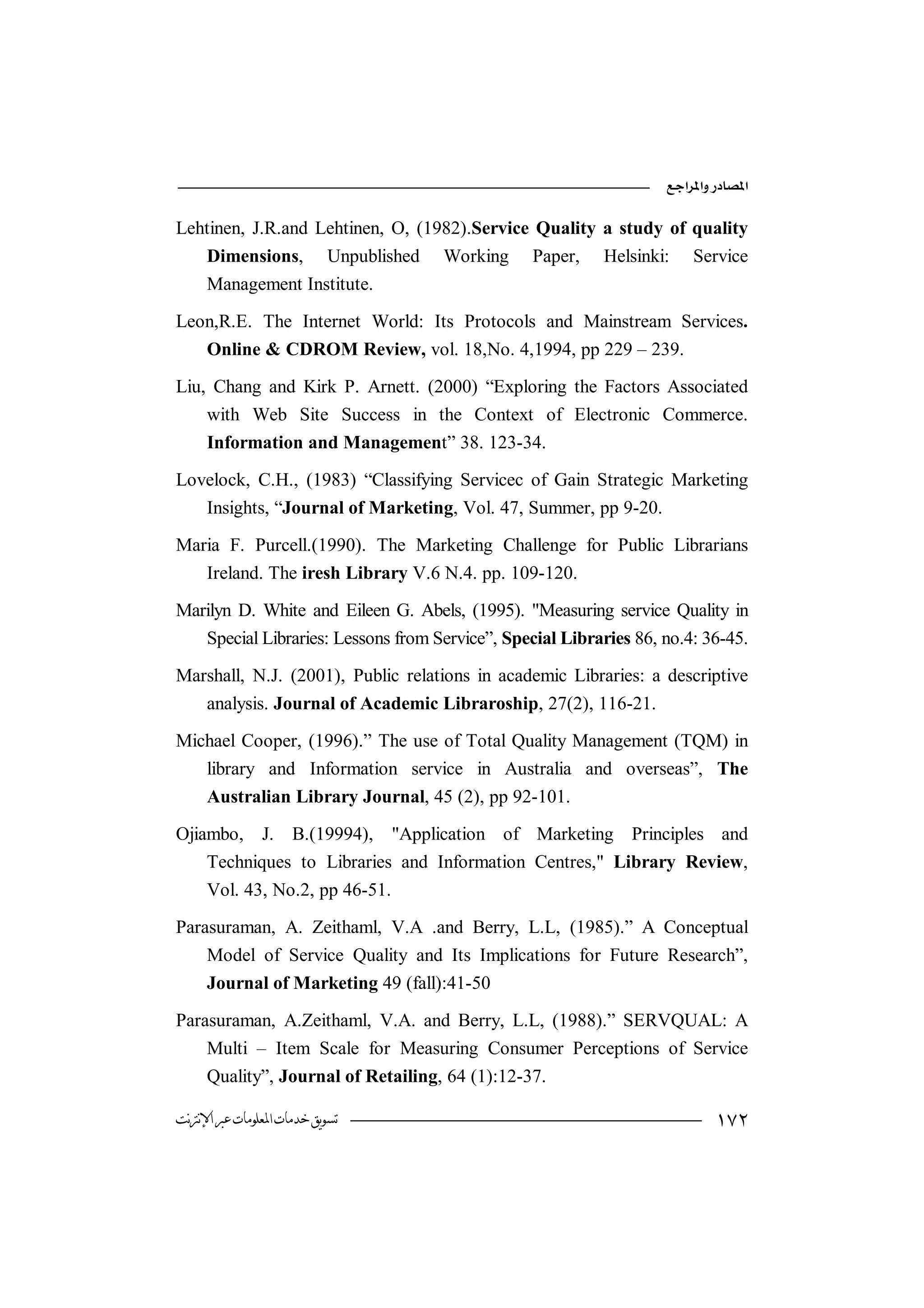 

Lehtinen, J.R.and Lehtinen, O, (1982).Service Quality a study of quality
   Dimensions, Unpublished Working Paper, Helsinki: Service
   Management Institute.

Leon,R.E. The Internet World: Its Protocols and Mainstream Services.
   Online & CDROM Review, vol. 18,No. 4,1994, pp 229 – 239.

Liu, Chang and Kirk P. Arnett. (2000) “Exploring the Factors Associated
    with Web Site Success in the Context of Electronic Commerce.
    Information and Management” 38. 123-34.

Lovelock, C.H., (1983) “Classifying Servicec of Gain Strategic Marketing
   Insights, “Journal of Marketing, Vol. 47, Summer, pp 9-20.

Maria F. Purcell.(1990). The Marketing Challenge for Public Librarians
   Ireland. The iresh Library V.6 N.4. pp. 109-120.

Marilyn D. White and Eileen G. Abels, (1995). "Measuring service Quality in
   Special Libraries: Lessons from Service”, Special Libraries 86, no.4: 36-45.

Marshall, N.J. (2001), Public relations in academic Libraries: a descriptive
   analysis. Journal of Academic Libraroship, 27(2), 116-21.

Michael Cooper, (1996).” The use of Total Quality Management (TQM) in
   library and Information service in Australia and overseas”, The
   Australian Library Journal, 45 (2), pp 92-101.

Ojiambo, J. B.(19994), "Application of Marketing Principles and
    Techniques to Libraries and Information Centres," Library Review,
    Vol. 43, No.2, pp 46-51.

Parasuraman, A. Zeithaml, V.A .and Berry, L.L, (1985).” A Conceptual
    Model of Service Quality and Its Implications for Future Research”,
    Journal of Marketing 49 (fall):41-50

Parasuraman, A.Zeithaml, V.A. and Berry, L.L, (1988).” SERVQUAL: A
    Multi – Item Scale for Measuring Consumer Perceptions of Service
    Quality”, Journal of Retailing, 64 (1):12-37.

‫ﺗﺴﻮﻳﻖ ﺧﺪﻣﺎﺕ ﺍﳌﻌﻠﻮﻣﺎﺕ ﻋﱪ ﺍﻹﻧﱰﻧﺖ‬                                             
 