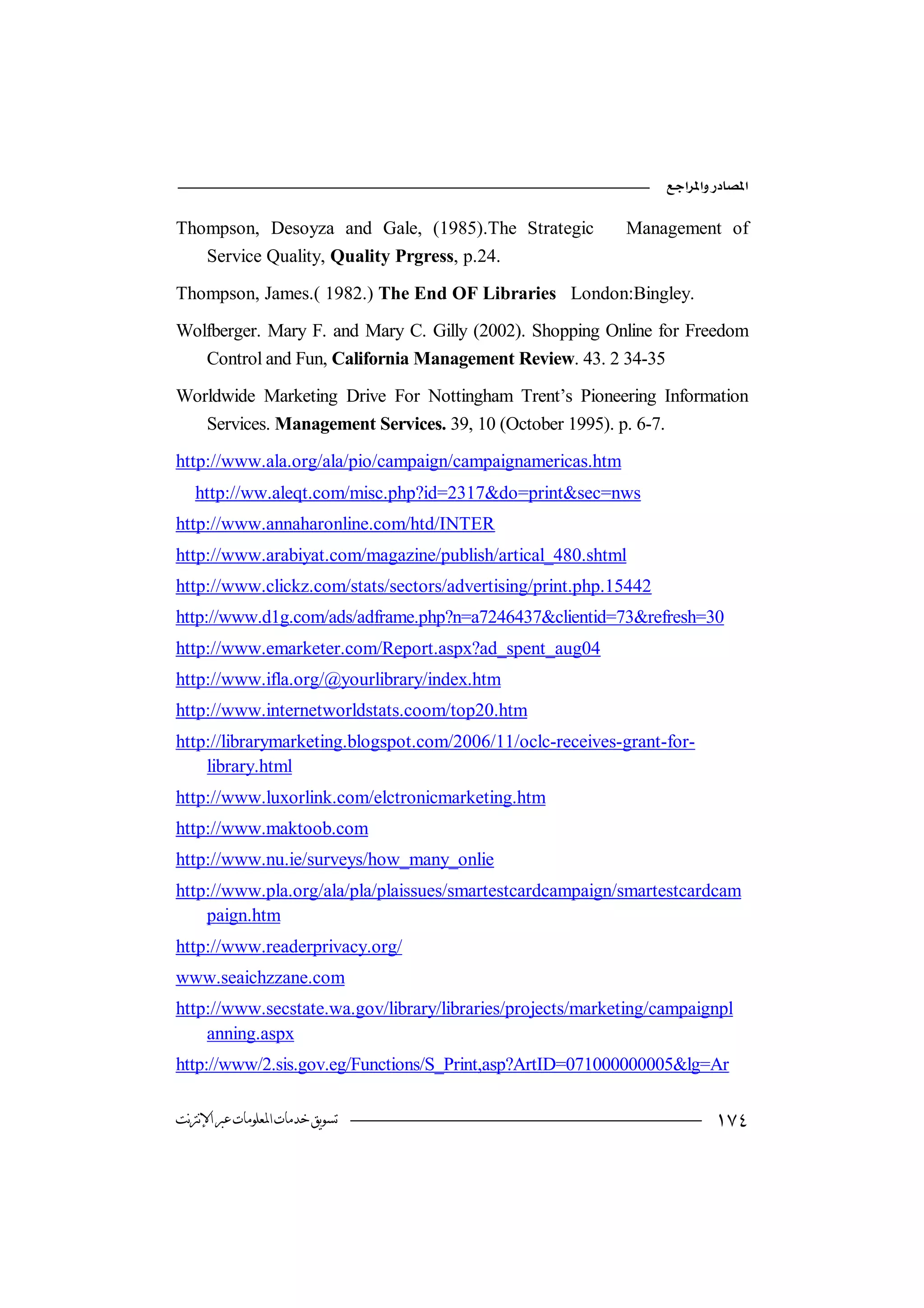 

Thompson, Desoyza and Gale, (1985).The Strategic           Management of
   Service Quality, Quality Prgress, p.24.

Thompson, James.( 1982.) The End OF Libraries London:Bingley.

Wolfberger. Mary F. and Mary C. Gilly (2002). Shopping Online for Freedom
   Control and Fun, California Management Review. 43. 2 34-35

Worldwide Marketing Drive For Nottingham Trent’s Pioneering Information
   Services. Management Services. 39, 10 (October 1995). p. 6-7.

http://www.ala.org/ala/pio/campaign/campaignamericas.htm
   http://ww.aleqt.com/misc.php?id=2317&do=print&sec=nws
http://www.annaharonline.com/htd/INTER
http://www.arabiyat.com/magazine/publish/artical_480.shtml
http://www.clickz.com/stats/sectors/advertising/print.php.15442
http://www.d1g.com/ads/adframe.php?n=a7246437&clientid=73&refresh=30
http://www.emarketer.com/Report.aspx?ad_spent_aug04
http://www.ifla.org/@yourlibrary/index.htm
http://www.internetworldstats.coom/top20.htm
http://librarymarketing.blogspot.com/2006/11/oclc-receives-grant-for-
    library.html
http://www.luxorlink.com/elctronicmarketing.htm
http://www.maktoob.com
http://www.nu.ie/surveys/how_many_onlie
http://www.pla.org/ala/pla/plaissues/smartestcardcampaign/smartestcardcam
    paign.htm
http://www.readerprivacy.org/
www.seaichzzane.com
http://www.secstate.wa.gov/library/libraries/projects/marketing/campaignpl
    anning.aspx
http://www/2.sis.gov.eg/Functions/S_Print,asp?ArtID=071000000005&lg=Ar

‫ﺗﺴﻮﻳﻖ ﺧﺪﻣﺎﺕ ﺍﳌﻌﻠﻮﻣﺎﺕ ﻋﱪ ﺍﻹﻧﱰﻧﺖ‬                                            
 
