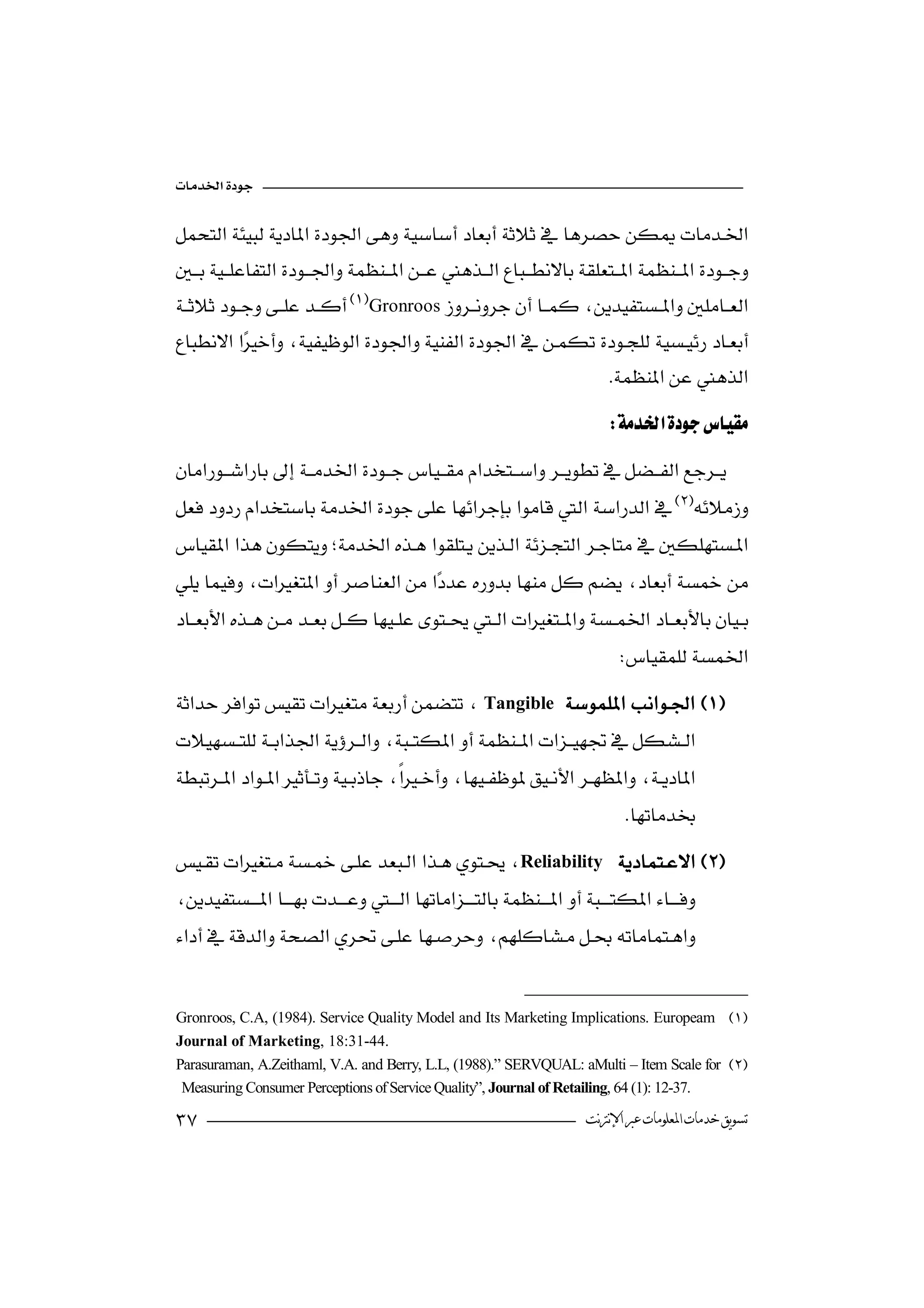 

 
                                    

Gronroos  
                                                           
 
                                                                
                                                                           
                                                                          



  
                                                                

                                                                             
Tangible


                                                                              
Reliability 

 
                                                 


Gronroos, C.A, (1984). Service Quality Model and Its Marketing Implications. Europeam 
Journal of Marketing, 18:31-44.
Parasuraman, A.Zeithaml, V.A. and Berry, L.L, (1988).” SERVQUAL: aMulti – Item Scale for 
 Measuring Consumer Perceptions of Service Quality”, Journal of Retailing, 64 (1): 12-37.

                                                                     ‫ﺗﺴﻮﻳﻖ ﺧﺪﻣﺎﺕ ﺍﳌﻌﻠﻮﻣﺎﺕ ﻋﱪ ﺍﻹﻧﱰﻧﺖ‬
 