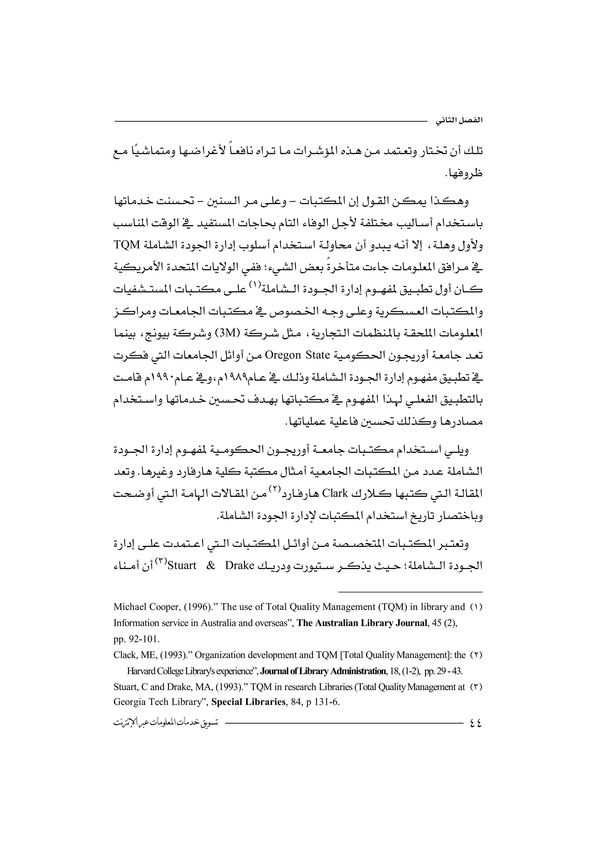 


                                    
                                                                                   
-- 
                                                    
       
TQM   
                                                                            
 
                                                              
 
                                  

 3M  
                                                                
Oregon State
                    
 
                               
 
                      
                                        


                       
Clark 
                                                       
                           

Stuart & Drake  
                                                                 

Michael Cooper, (1996).” The use of Total Quality Management (TQM) in library and 
Information service in Australia and overseas”, The Australian Library Journal, 45 (2),
pp. 92-101.
Clack, ME, (1993).” Organization development and TQM [Total Quality Management]: the 
   Harvard College Library's experience”, Journal of Library Administration, 18, (1-2), pp. 29 - 43.
Stuart, C and Drake, MA, (1993).” TQM in research Libraries (Total Quality Management at 
Georgia Tech Library”, Special Libraries, 84, p 131-6.
‫ﺗﺴﻮﻳﻖ ﺧﺪﻣﺎﺕ ﺍﳌﻌﻠﻮﻣﺎﺕ ﻋﱪ ﺍﻹﻧﱰﻧﺖ‬                                                                          
 