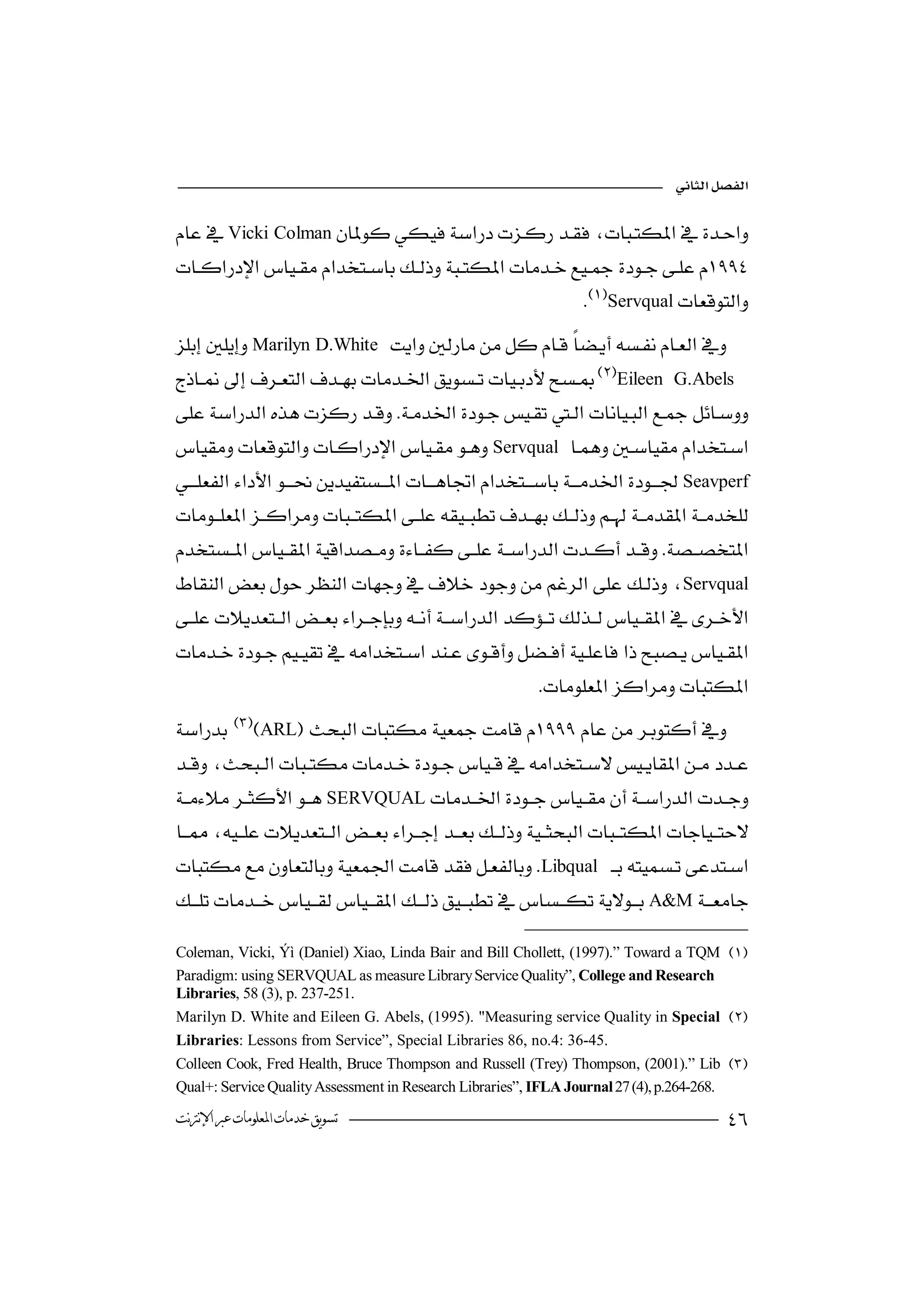 

Vicki Colman 
                                                             

                                                         Servqual
Marilyn D.White   
                                                                           
Eileen G.Abels
  
                                                          
  Servqual 
                                            
  Seavperf
                                                                      
 
                                                                               

Servqual
  
                                                                      
 
                                                         
ARL

                
SERVQUAL
 
         
Libqual   
                                                                           
A&M
                    

Coleman, Vicki, Ýì (Daniel) Xiao, Linda Bair and Bill Chollett, (1997).” Toward a TQM 
Paradigm: using SERVQUAL as measure Library Service Quality”, College and Research
Libraries, 58 (3), p. 237-251.
Marilyn D. White and Eileen G. Abels, (1995). "Measuring service Quality in Special 
Libraries: Lessons from Service”, Special Libraries 86, no.4: 36-45.
Colleen Cook, Fred Health, Bruce Thompson and Russell (Trey) Thompson, (2001).” Lib 
Qual+: Service Quality Assessment in Research Libraries”, IFLA Journal 27 (4), p.264-268.
‫ﺗﺴﻮﻳﻖ ﺧﺪﻣﺎﺕ ﺍﳌﻌﻠﻮﻣﺎﺕ ﻋﱪ ﺍﻹﻧﱰﻧﺖ‬                                                           
 