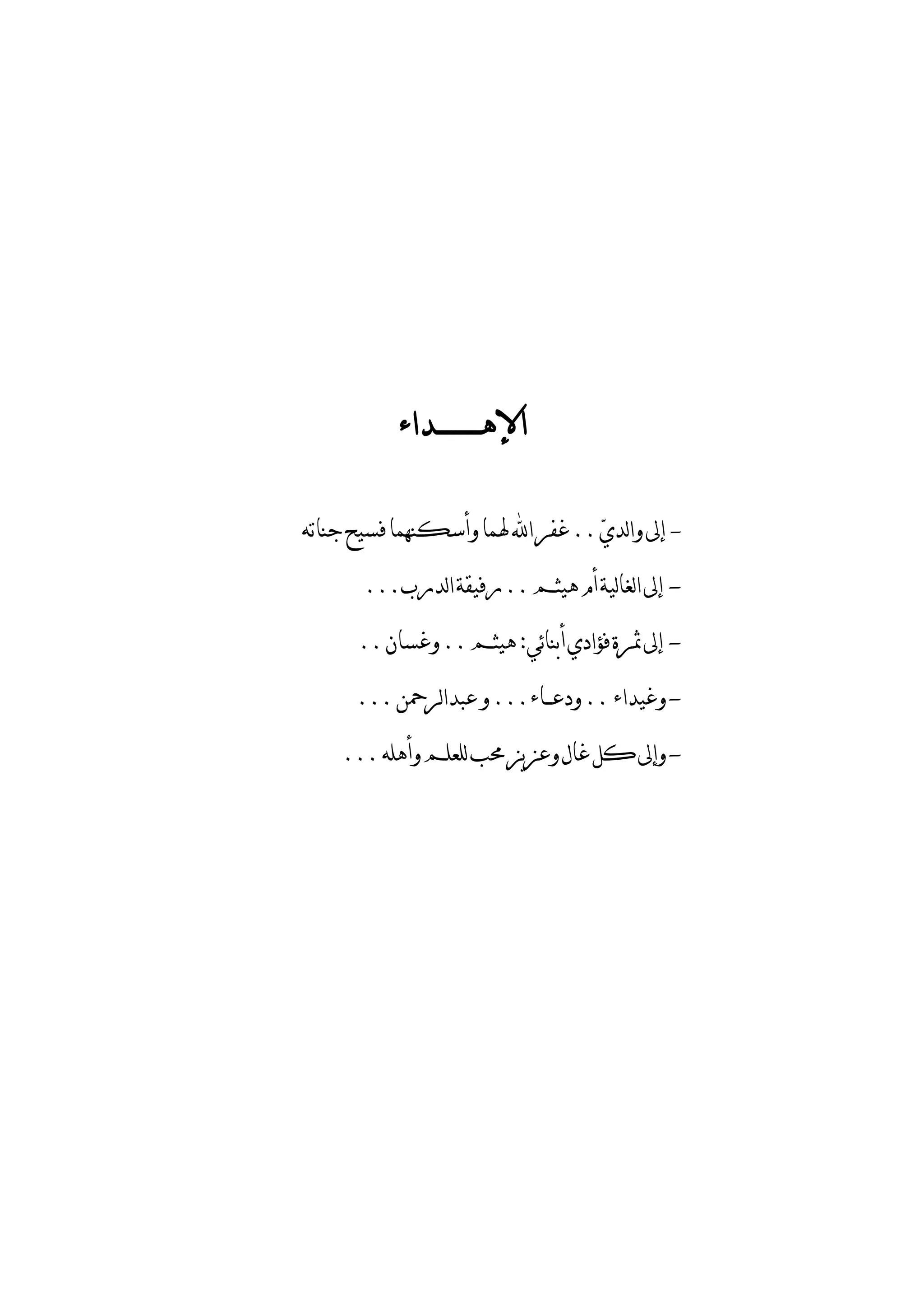 ‫ﺍﻹﻫـــــــــﺪﺍﺀ‬

‫- ﺇﱃ ﻭﺍﻟﺪﻱ‪ .. ‬ﻏﻔﺮ ﺍ‪ ‬ﳍﻤﺎ ﻭﺃﺳﻜﻨﻬﻤﺎ ﻓﺴﻴﺢ ﺟﻨﺎﺗﻪ‬

       ‫- ﺇﱃ ﺍﻟﻐﺎﻟﻴﺔ ﺃﻡ ﻫﻴﺜﻢ .. ﺭﻓﻴﻘﺔ ﺍﻟﺪﺭﺏ...‬

      ‫- ﺇﱃ ﲦﺮﺓ ﻓﺆﺍﺩﻱ ﺃﺑﻨﺎﺋﻲ: ﻫﻴﺜﻢ .. ﻭﻏﺴﺎﻥ ..‬

      ‫- ﻭﻏﻴﺪﺍﺀ .. ﻭﺩﻋــﺎﺀ... ﻭ ﻋﺒﺪﺍﻟﺮﲪﻦ ...‬

    ‫- ﻭﺇﱃ ﻛﻞ ﻏﺎﻝ ﻭﻋﺰﻳﺰ ﳏﺐ ﻟﻠﻌﻠﻢ ﻭﺃﻫﻠﻪ ...‬
 