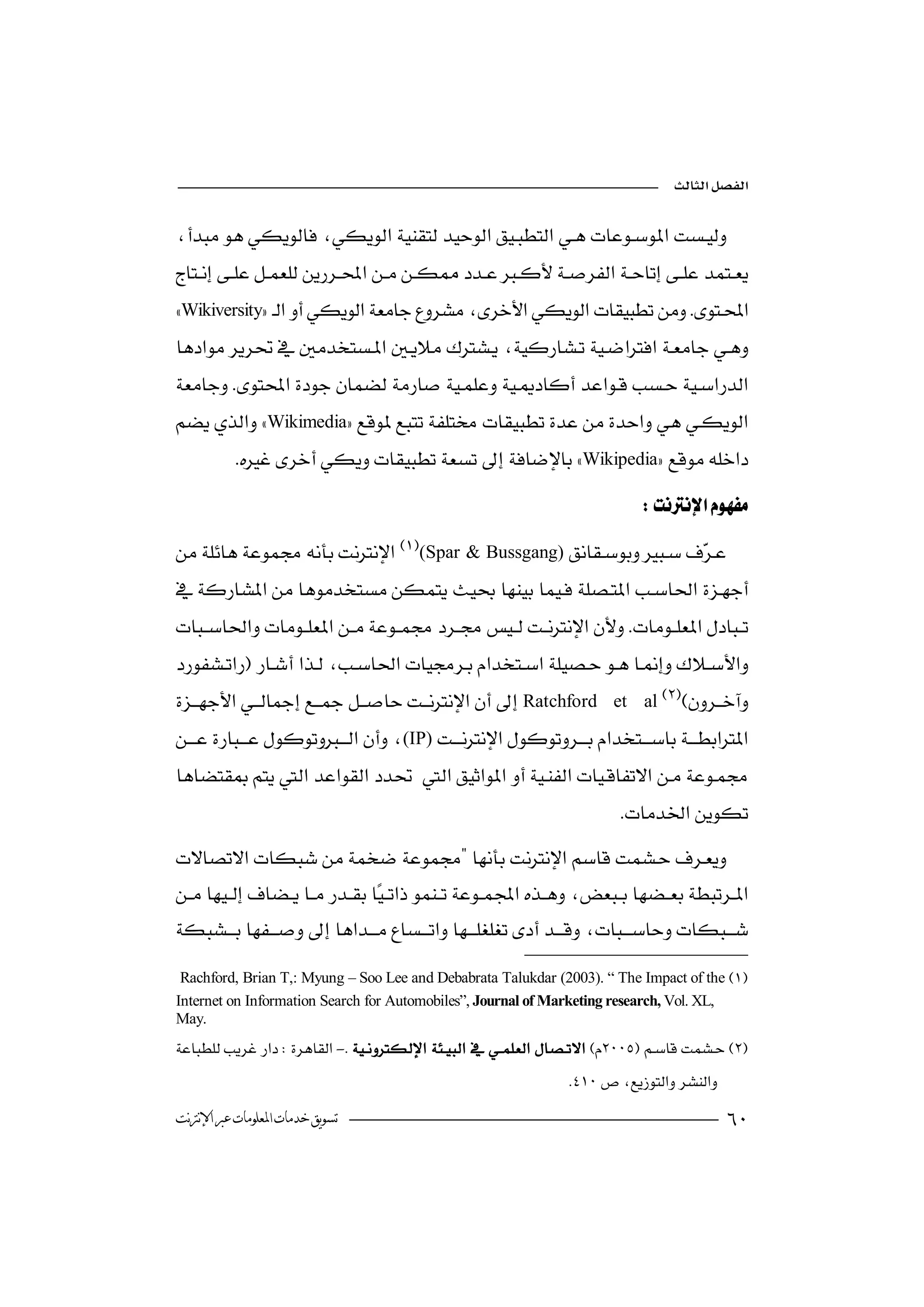 



 
Wikiversity 
                                                                   

 
                  
Wikimedia
           Wikipedia
                                                                            
(Spar & Bussgang) 
                                                                 

                                                       
 
                                                              

 Ratchford
                                                                      et al

(IP)

                                                                        

  
                                                                  


   Rachford, Brian T,: Myung – Soo Lee and Debabrata Talukdar (2003). “ The Impact of the 
  Internet on Information Search for Automobiles”, Journal of Marketing research, Vol. XL,
May.
- 
                               
                                                               
 ‫ﺗﺴﻮﻳﻖ ﺧﺪﻣﺎﺕ ﺍﳌﻌﻠﻮﻣﺎﺕ ﻋﱪ ﺍﻹﻧﱰﻧﺖ‬                                                           
 