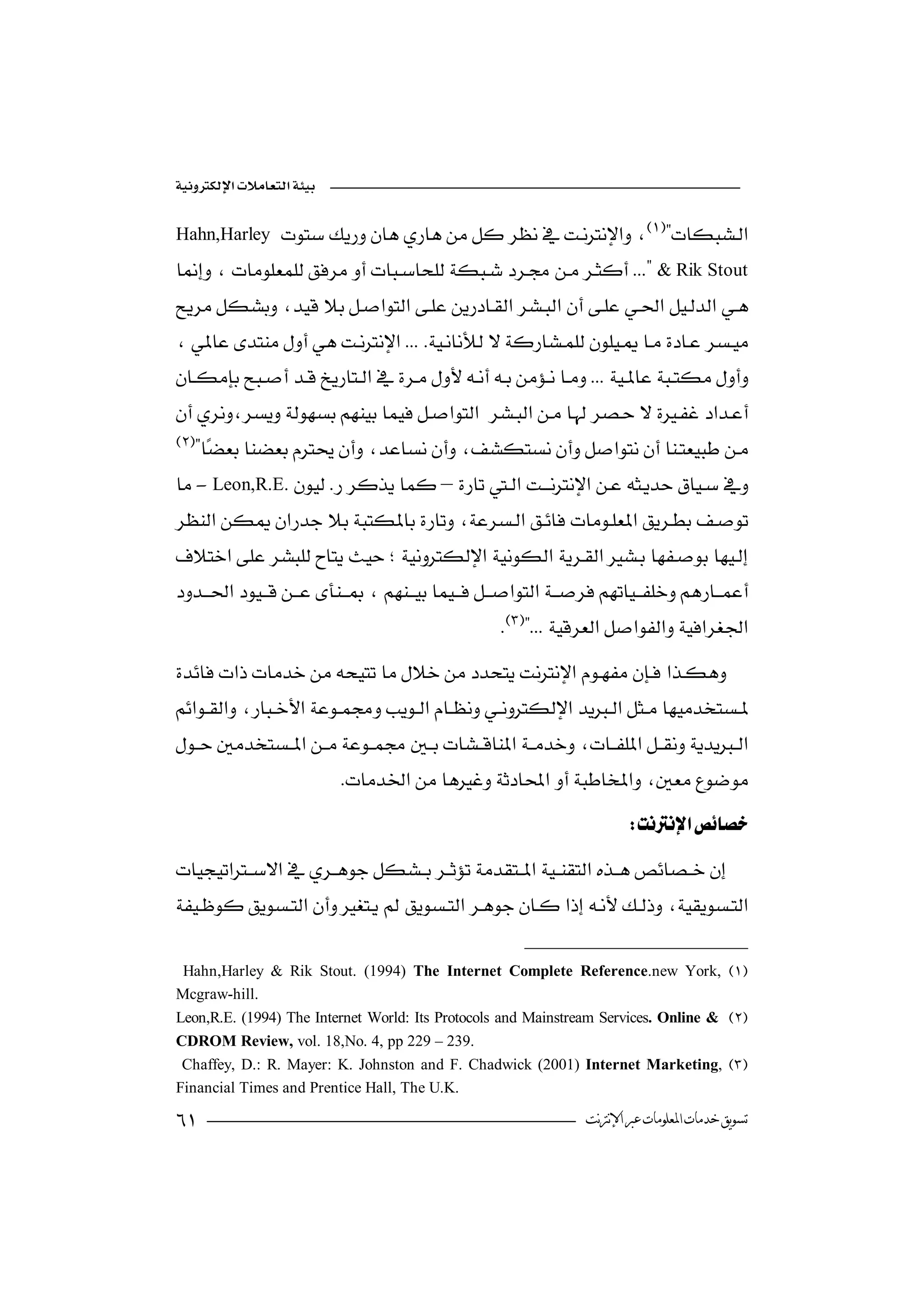 

Hahn,Harley  
                                                          
& Rik Stout
 
             
 
                                  


               

     
-Leon,R.E.–
 
                                   
 
                                          

                                                     


                                

                           
                                                                          

 
                                                

 Hahn,Harley & Rik Stout. (1994) The Internet Complete Reference.new York, 
Mcgraw-hill.
Leon,R.E. (1994) The Internet World: Its Protocols and Mainstream Services. Online & 
CDROM Review, vol. 18,No. 4, pp 229 – 239.
 Chaffey, D.: R. Mayer: K. Johnston and F. Chadwick (2001) Internet Marketing, 
Financial Times and Prentice Hall, The U.K.
                                                                ‫ﺗﺴﻮﻳﻖ ﺧﺪﻣﺎﺕ ﺍﳌﻌﻠﻮﻣﺎﺕ ﻋﱪ ﺍﻹﻧﱰﻧﺖ‬
 