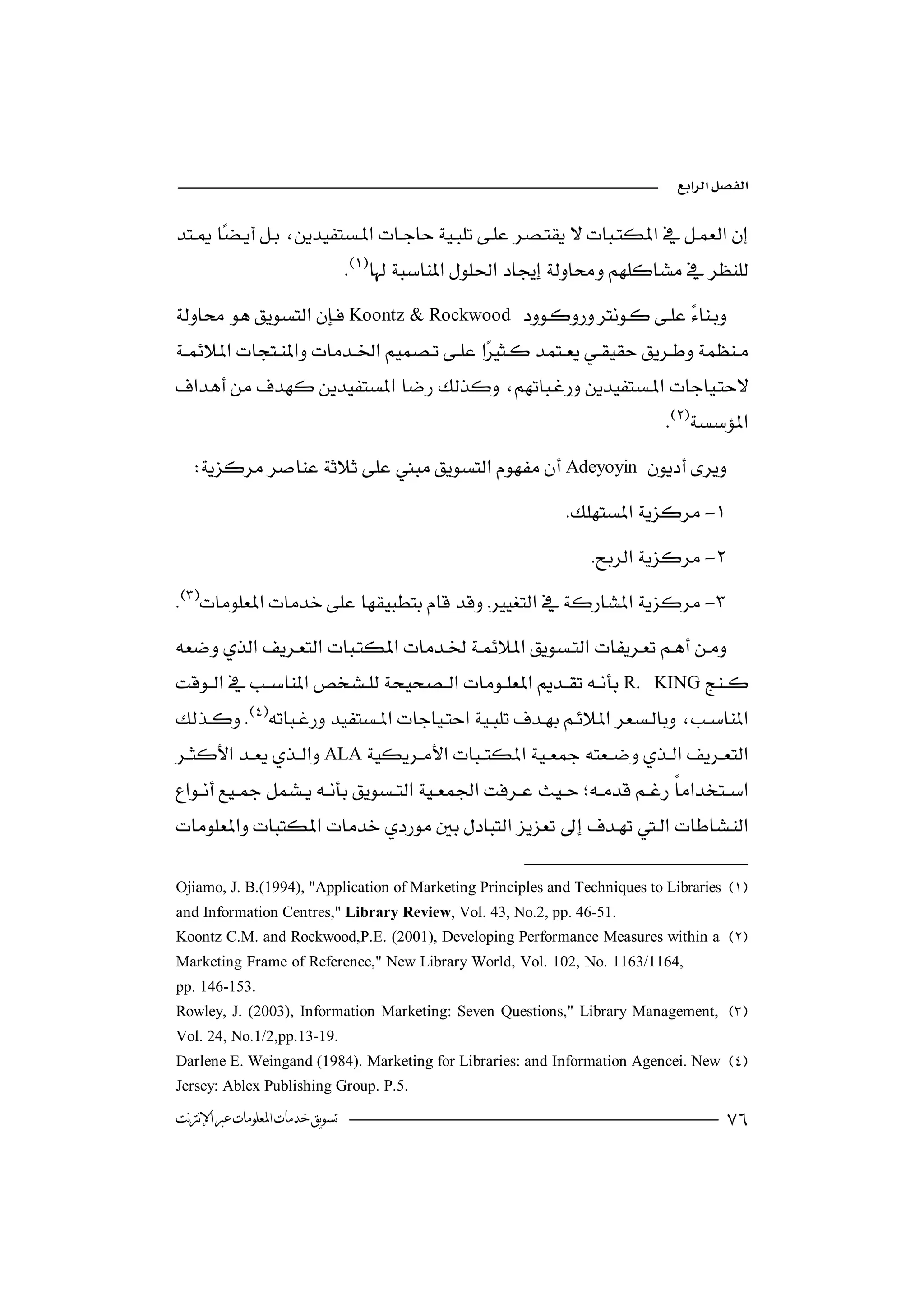


                                 
Koontz & Rockwood 
 
       

                                                                            
  Adeyoyin 
                                                            -
                                                                 -
-

R.         KING
 
             
ALA



Ojiamo, J. B.(1994), "Application of Marketing Principles and Techniques to Libraries 
and Information Centres," Library Review, Vol. 43, No.2, pp. 46-51.
Koontz C.M. and Rockwood,P.E. (2001), Developing Performance Measures within a 
Marketing Frame of Reference," New Library World, Vol. 102, No. 1163/1164,
pp. 146-153.
Rowley, J. (2003), Information Marketing: Seven Questions," Library Management, 
Vol. 24, No.1/2,pp.13-19.
Darlene E. Weingand (1984). Marketing for Libraries: and Information Agencei. New 
Jersey: Ablex Publishing Group. P.5.

‫ﺗﺴﻮﻳﻖ ﺧﺪﻣﺎﺕ ﺍﳌﻌﻠﻮﻣﺎﺕ ﻋﱪ ﺍﻹﻧﱰﻧﺖ‬                                                        
 