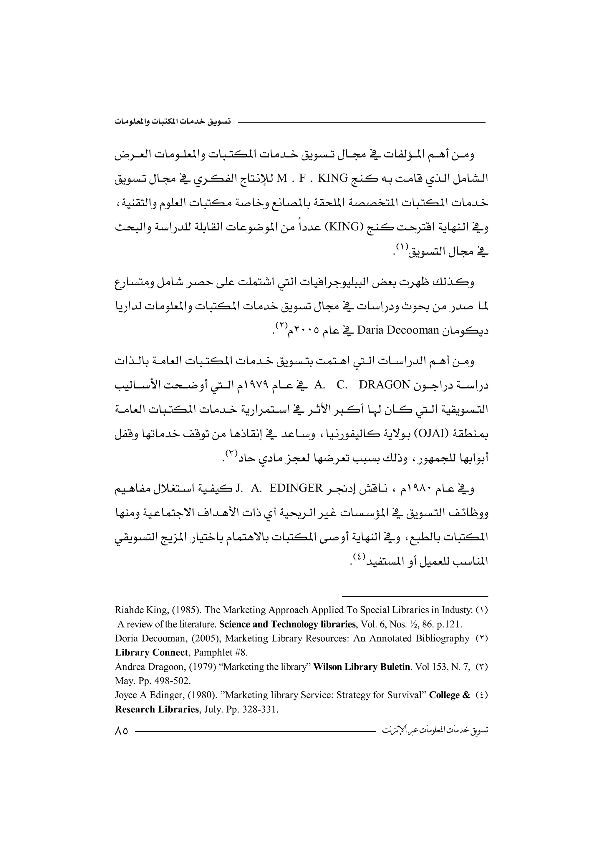 



M . F .           KING


KING
                                                                    


                                      Daria Decooman
  
                      
A.        C. DRAGON


OJAI
                           
J.    A. EDINGER



                                                         


 Riahde King, (1985). The Marketing Approach Applied To Special Libraries in Industy:
  A review of the literature. Science and Technology libraries, Vol. 6, Nos. ½, 86. p.121.
 Doria Decooman, (2005), Marketing Library Resources: An Annotated Bibliography 
 Library Connect, Pamphlet #8.
 Andrea Dragoon, (1979) “Marketing the library” Wilson Library Buletin. Vol 153, N. 7, 
 May. Pp. 498-502.
 Joyce A Edinger, (1980). ”Marketing library Service: Strategy for Survival” College & 
 Research Libraries, July. Pp. 328-331.

                                                               ‫ﺗﺴﻮﻳﻖ ﺧﺪﻣﺎﺕ ﺍﳌﻌﻠﻮﻣﺎﺕ ﻋﱪ ﺍﻹﻧﱰﻧﺖ‬
 