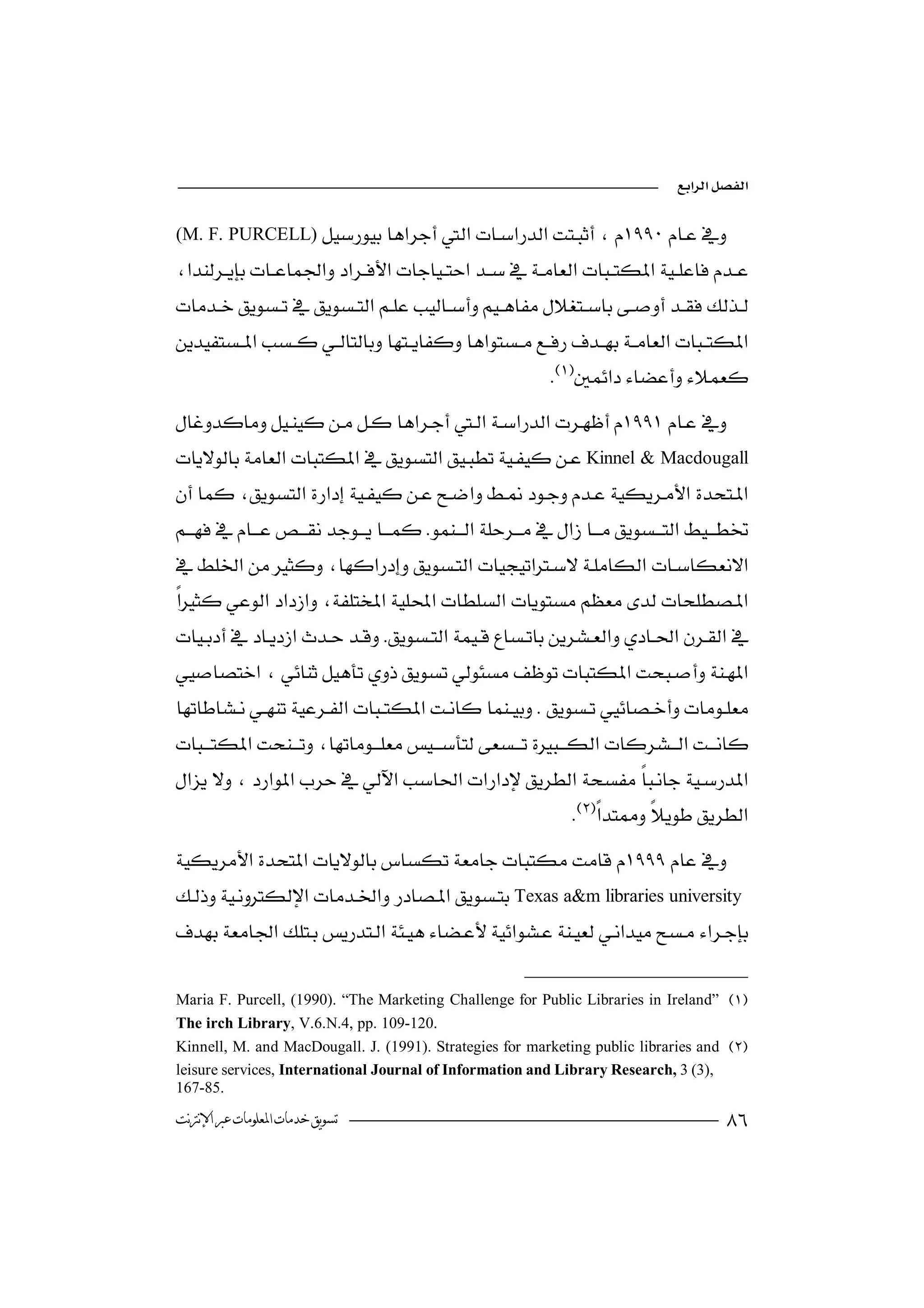 

(M. F. PURCELL)



                                                             

Kinnel & Macdougall

 
                                                                


 
                                  



                      
 
            
                                                                

                           
Texas a&m libraries university


Maria F. Purcell, (1990). “The Marketing Challenge for Public Libraries in Ireland” 
The irch Library, V.6.N.4, pp. 109-120.
Kinnell, M. and MacDougall. J. (1991). Strategies for marketing public libraries and 
leisure services, International Journal of Information and Library Research, 3 (3),
167-85.
‫ﺗﺴﻮﻳﻖ ﺧﺪﻣﺎﺕ ﺍﳌﻌﻠﻮﻣﺎﺕ ﻋﱪ ﺍﻹﻧﱰﻧﺖ‬                                                           
 