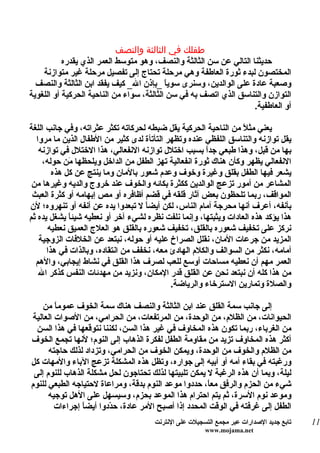 ‫طفلك في الثالثة والنصف‬
           ‫حديثنا التالي عن سن الثالثة والنصف، وهو متوسط العمر الذي يقدره‬
    ‫المختصون لبدء ثورة العاطفة وهي مرحلة تحتاج إلى تفصيل مرحلة غير متوازنة‬
  ‫وصعبة عادة على الوالدين، وسنرى سوي ً _بإذن ال_ كيف يفقد ابن الثالثة والنصف‬
                                           ‫ا‬
‫التوازن والتناسق الذي اتصف به في سن الثالثة، سواء من الناحية الحركية أو اللغوية‬
                                                                    ‫أو العاطفية.‬

‫يعني مثلً من الناحية الحركية يقل ضبطه لحركاته تكثر عثراته، وفي جانب اللغة‬
  ‫يقل توازنه والتناسق اللفظي عنده وتظهر التأتأة لدى كثير من الطفال الذين ما مروا‬
   ‫بها من قبل، وهذا طبعي جدً بسبب اختلل توازنه النفعالي، هذا الختلل في توازنه‬
                                                      ‫ا‬
    ‫النفعالي يظهر وكأن هناك ثورة انفعالية تهز الطفل من الداخل ويلحظها َن حوله،‬
             ‫م‬
        ‫يشعر فيها الطفل بقلق وغيرة وخوف وعدم شعور بالمان وما ينتج عن كل هذه‬
 ‫المشاعر من أمور تزعج الوالدين ككثرة بكائه والخوف عند خروج والديه وغيرها من‬
 ‫المواقف، ربما تلحظون بعض آثار قلقه في قضم أظافره أو مص إبهامه أو كثرة العبث‬
‫بأنفه، أعرف أنها محرجة أمام الناس، لكن أيضاً ل تبعدوا يده عن أنفه أو تنهروه؛ لن‬
‫هذا يؤكد هذه العادات ويثبتها، وإنما نلفت نظره لشيء آخر أو نعطيه شيئاً يشغل يده ثم‬
      ‫نركز على تخفيف شعوره بالقلق، تخفيف شعوره بالقلق هو العلج العميق نعطيه‬
   ‫المزيد من جرعات المان، نقلل الصراخ عليه أو حوله، نبتعد عن الخلفات الزوجية‬
      ‫أمامه، نكثر من السوالف والكلم الهادئ معه، نخفف من انتقاده، وبالذات في هذا‬
  ‫العمر مهم أن نعطيه مساحات أوسع للعب لصرف هذا القلق في نشاط إيجابي، والهم‬
   ‫من هذا كله أن نبتعد نحن عن القلق قدر المكان، ونزيد من مهدئات النفس كذكر ال‬
                                            ‫والصلة وتمارين السترخاء والرياضة.‬

    ‫إلى جانب سمة القلق عند ابن الثالثة والنصف هناك سمة الخوف عموماً من‬
‫الحيوانات، من الظلم، من الوحدة، من المرتفعات، من الحرامي، من الصوات العالية‬
  ‫من الغرباء، ربما تكون هذه المخاوف في غير هذا السن، لكننا نتوقعها في هذا السن‬
‫أكثر هذه المخاوف تزيد من مقاومة الطفل لفكرة الذهاب إلى النوم؛ لنها تجمع الخوف‬
      ‫من الظلم والخوف من الوحدة، ويمكن الخوف من الحرامي، وتزداد لذلك حاجته‬
‫ورغبته في بقاء أمه أو أبيه إلى جواره، وتظل هذه المشكلة تزعج الباء والمهات كل‬
 ‫ليلة، وبما أن هذه الرغبة ل يمكن تلبيتها لذلك تحتاجون لحل مشكلة الذهاب للنوم إلى‬
‫شيء من الحزم والرفق مع ً، حددوا موعد النوم بدقة، ومراعاة لحتياجه الطبعي للنوم‬
                                                       ‫ا‬
      ‫وموعد نوم السرة، ثم يتم احترام هذا الموعد بحزم، وسيسهل على الهل توجيه‬
        ‫الطفل إلى غرفته في الوقت المحدد إذا أصبح المر عادة، ح ّدوا أيض ً إجراءات‬
                ‫ا‬        ‫د‬
                                      ‫تابع جديد الصدارات عبر مجمع التسجيلت على النترنت‬   ‫11‬
                                                       ‫‪www.mojama.net‬‬
 