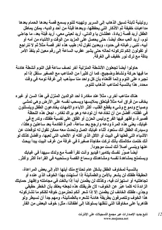 ‫روتينية ثابتة تسبق الذهاب إلى السرير وتهيئه للنوم يسمع قصة بعدها الحمام بعدها‬
    ‫مداعبات خفيفة ثم الذكار التي يحفظها، وبعدها قبلة من أحد والديه، يمكن يماطل‬
 ‫الطفل أريد قصة زيادة، عطشان يا والدتي، أريد لعبتي معي، أريد قبلة بعد، ما جاءني‬
    ‫نوم، أريد ألعب معكِ أيض ً، حتى يحصل على المزيد من الوقت والنتباه من أمه أو‬
                                                         ‫ا‬
  ‫أبيه، نلبي رغباته في حدود، وبعدين نقول له: طيب هذه آخر قصة مثلً ثم ل نتراجع‬
  ‫أو تقولون إنكم تتركونه لحاله حتى يشير عقرب الساعة إلى رقم معين ثم ينفذ المر‬
                                                ‫بدقة مع ترك نور خفيف في الغرفة.‬

‫حاولوا أيض ً تجعلون النشطة المنزلية آخر نصف ساعة قبل النوم أنشطة هادئة‬
                                                             ‫ا‬
     ‫ما فيها حركة ونشاط وضجيج، كما أن كثيرً من المتاعب مع الصغير ستقل إذا لم‬
                                      ‫ا‬
      ‫نجبره على النوم وإنما أقنعناه بأن كل واحد منا سيذهب إلى غرفة نومه في وقت‬
                                         ‫محدد. هذا بالنسبة لمتاعب الذهاب للنوم.‬

‫هناك متاعب أخرى، مثلً عند مغادرة أحد الوالدين المنزل في هذا السن أو غيره‬
     ‫يخاف من فراق أمه مث ً فيتعلق بملبسها ويسحب نفسه على الرض وهي تمشي‬
                                                          ‫ل‬
  ‫وصياح ودموع وشيء يقطع القلب، أكثر الباء والمهات يخادعون الطفل ويتسللون‬
        ‫في غفلته، أفضل من أن تخادعه أن تودعه وهو يراك تغادر، اجعل هذه اللحظة‬
       ‫قصيرة، وأظهر فيها الفرح وليس الحزن أو القلق على نفسية طفلك، وتدرج في‬
    ‫غيابك، يعني هذه المرة ودعه وارجع بعد ساعة، المرة القادمة بعد ساعتين وهكذا،‬
  ‫وسيدرك الطفل أنك ستعود أثناء غيابك اتصل وتحدث معه ممكن تقول له توقعات عن‬
 ‫الشياء التي فعلها في البيت أو الكل الذي أكله أو اللعاب التي لعبها، وأفضل كذلك لو‬
     ‫أنك ختمت مكالمتك بأنك تركت مفاجأة صغيرة في غرفة من غرف البيت يبدأ يبحث‬
                                              ‫عنها وينسى أص ً أنك لست موجودً.‬
                                               ‫ا‬                ‫ل‬
      ‫أيض ً ص ّر نفسك بكاميرا فيديو وأنت تقرأ قصة مع ولدك سيهدأ في غيابك‬
                                                                  ‫ا و‬
  ‫ويستمتع بمشاهدة نفسه ومشاهدتك وسماع القصة وستحببه في القراءة أكثر وأكثر.‬

    ‫بالنسبة لمخاوف الطفل بشكل عام تحتاج منك أيتها الم إلى بعض المراعاة،‬
      ‫الحقيقة طفلك لن يشعر بالمن والطمأنينة إذا استهن ِ بهذا الخوف الذي عنده أو‬
                              ‫ت‬
‫تجاهلتيه أو استهزأ ِ فيه، وكذلك لن يطمئن أبدً إذا بالغ ِ في مجاملته وإظهار حمايتك‬
                          ‫ت‬         ‫ا‬                        ‫ت‬
      ‫الزائدة له كلما ع ّر عن الخوف؛ لن طريقتك هذه تجعله يعتقد بأن الخطر حقيقي‬
                                                                 ‫ب‬
  ‫وج ّي، طفلك الخائف لن يطمئن إل إذا شعر أنكم تحترمون خوفه لكنكم ما تشاركونه‬ ‫د‬
    ‫هذا الخوف وتتصرفون بطريقة هادئة تشعره بالطمأنينة، ومهم جدً أن نسيطر ولو‬
                  ‫ا‬
    ‫ظاهرياً على مخاوفنا التي ننقلها بسلوكنا إلى أطفالنا، مثل: خوف البعض من الفأر‬

                                      ‫تابع جديد الصدارات عبر مجمع التسجيلت على النترنت‬   ‫21‬
                                                       ‫‪www.mojama.net‬‬
 