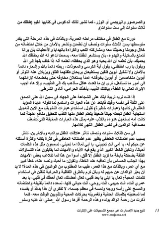 ‫والصرصور والبريصي أو الوزر، كما تشير لذلك آنداكوس في كتابها القيم )طفلك من‬
                                                  ‫ثلث سنوات إلى ست سنوات(.‬

‫دورنا مع الطفل في مختلف مراحله العمرية، وبالذات في هذه المرحلة التي يقدر‬
‫متوسطها بسن الثلث سنوات ونصف أن نطمئن ونشعر بالمان من خلل احتضانه من‬
      ‫خلل وجودنا وحديثنا معه ومشاركته اللعب والقراءة بالهدايا والعطيات بأن يرانا‬
      ‫نتمتع بالسكينة والهدوء، بأن يستشعر لطفنا معه، يسمعنا ندعو له ال يحفظك ال‬
       ‫يحميك، بأن نعلمه أن ال يحبه وهو الذي يحفظه، نعلمه أنه إذا خاف يلجأ إلى ال‬
  ‫ويقول يا رب احفظني، يقول آية الكرسي والمعوذات، ربطه دائم ً بال وإشعاره دائماً‬
                     ‫ا‬
‫بالمان ول نتخيل أبوين قلقين يستطيعان يريحان طفلهما القلق ويزيلن عنه التوتر أو‬
    ‫أبوين متخاصمين أو أبوين يخوفانه عمدً يستغلن مخاوفه حتى يخضعانه لرادتهما‬
                                            ‫ا‬
     ‫في أمور ما تستاهل، ترى إن ما قعدت عاقل سأذهب بك إلى الطبيب، وإل هاه أجيب‬
                 ‫البرة، تعالي يا القطة، بياكلك الذيب، يأخذك الحرامي، أنادي الشرطي.‬
   ‫إذا كنت تريد تربية ابنك على الشجاعة على الجهاد في سبيل ال على الصدق‬
     ‫على الثقة في نفسه وفيك فابتعد عن هذه العبارات واستمع لما تقوله عابدة المؤيد‬
  ‫العظم في كتابها )عبارات خطيرة( تقول: استخدام عبارات التخويف مع البن لتعجيل‬
   ‫استجابة الطفل تجعله جباناً ضعيفاً يتعلم الطفل منها الكذب لتحقيق منافع عاجلة كما‬
        ‫كانت أمه تستعجل هدوءه بالكذب عليه بمثل هذه العبارات المخيفة التي تضعف‬
                                    ‫مصداقية الوالدين في نفس الطفل. انتهى كلمها.‬
     ‫في سن الثلث سنوات ونصف تتأثر علقات الطفل بوالديه وبالخرين، تتأثر‬
 ‫بسبب عدم اطمئنانه العاطفي يظهر عدم اطمئنانه العاطفي في كثرة بكائه وكثرة أسئلته‬
    ‫عن حبكم له، يا أمي أن ِ تحبيني، يا أبي لماذا ما تحبني، تسمعون مثل هذه الكلمات‬
                                                          ‫ت‬
   ‫أحيان ً، وتخيل الخطأ الكبير الذي يقع فيه الباء والمهات لما يقابلون هذه التساؤلت‬
                                                                              ‫ا‬
    ‫القلقة بضحكة بايخة ما تزيد الطفل إل قلق، أسوأ من هذا لما تتلعب بعض المهات‬
    ‫بهذا الجانب الحساس بأن تعاقبه عند الخطأ، وتقول: ما أحبك وتصد عنه، خطأ كبير‬
‫مع أي عمر، وبالذات مع هذا العمر، طيب ما المطلوب من الوالدين في هذه المدة؟ ل بد‬
  ‫أن يع ّر الوالدان عن حبهم له وبكل كرم بالطرق اللفظية والحركية نتفنن في استخدام‬
                                                                             ‫ب‬
     ‫كلمات المحبة: تعال يا ابني يا بعد قلبي، تعال أحضنك، تعال أحطك في قلبي، يا بعد‬
  ‫عمري أنت، أنت حبيبي، أنت روحي، أنت حياتي كلها، نسعده دائم ً بتقبيله واحتضانه‬
                    ‫ا‬
    ‫والمسح على رأسه ووجه ولمسه في معظم جسمه، ل تفكري أن هذا يد ّ أو يفسده‬
              ‫ل‬
       ‫لما تسعدينه بكلماتك الحانية وتغمرينه بحركات المحبة وتذوبين الوقت معه، كلما‬
   ‫ذكرت من رحمة الوالد بولده وهذه الرحمة أقرها رسول ال _صلى ال عليه وسلم_‬

                                       ‫تابع جديد الصدارات عبر مجمع التسجيلت على النترنت‬   ‫31‬
                                                        ‫‪www.mojama.net‬‬
 