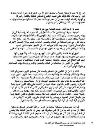 ‫الزوج عن حبه لزوجته الثانية ما يحصل أمام الولى، الولد ل كل شيء أمامه، يموت‬
       ‫قهرً يا جماعة، لذلك نؤكد على أهمية الشباع العاطفي لطفلك بالكلمة والحركة‬‫ا‬
 ‫والهدية وقضاء الوقت معه في كل عمر، وبالذات عمر الثلث سنوات ونصف، وتزداد‬
                                      ‫أهميتها بالتأكيد إذا كان الطفل يشعر بالغيرة.‬

                          ‫طيب هل توجد أفكار عملية للتعامل مع غيرة الطفل؟‬
  ‫نعم فيه، بداية تهيئة الكبير منذ مدة الحمل إلى أنه سيولد له أخ بحاجة إلى أن‬
  ‫يهتم به ويرعاه، كما يشير لذلك كتاب )كيف تفهمين نفسية طفلك(، بعد الولدة تزداد‬
    ‫العناية بالطفل الكبير، نضحك معه أكثر، نلعب معه أكثر، نتكلم معه أكثر، نطلع معه‬
‫وحده أكثر، مع عدم المبالغة في العناية بالصغير أمامه، وخصوص ً أن الصغير ل يدرك‬
                   ‫ا‬
        ‫حالياً معاني الغيرة، وهذه بحد ذاتها من نعم ال، أن تشبعوا حاجة الكبير للحب‬
 ‫والهتمام بالقدر الذي يريحه ويسعده دون عوائق أو متاعب يخشى منها مع الصغير.‬
     ‫تعليق لوحة خاصة بالكبير تعّق عليها نجوم وعبارات ثناء وتشجيع ينالها‬
                                              ‫ل‬
    ‫الكبير من خلل تصرفاتها الجيدة، هدف اللوحة أن تكون مصدرً لتقدير الذات يلجأ‬
                      ‫ا‬
       ‫إليها كلما احتاج إلى إحساس وقيمته ومكانته عند والديه واستقلليته وأهميته.‬
‫اطلبي من الكبير أن يساعدك في العناية بالصغير وأظهري فرحك بهذه المساعدة‬
                                                         ‫وحاجتك لها وشكرك له.‬
 ‫ت‬
 ‫كذلك بد ً من أن تتكلمي عن الصغير باسمه على مسامع الكبير، أحسن لو قل ِ‬
                                                                     ‫ل‬
  ‫ولدنا، ولدنا نام، ولدنا صحا، ولدنا يضحك لك، ولدنا يحبك، دائم ً اذكروا للكبير كيف‬
                      ‫ا‬
  ‫كان هو وقت ما كان صغيرً، كيف كان شكله، كيف كانت فرحة الجميع به، ماذا قالوا‬
                                                         ‫ا‬
       ‫عنه؟ كيف جاءت هدايا حلوة له، بمناسبة الهدايا، الزوار أحيان ً يحضرون هدايا‬
                        ‫ا‬
  ‫ا‬
  ‫للمولود وينسون الكبير، لذا و ّر عندك كمية من اللعاب حتى يأخذ الكبير هدية أيض ً‬
                                                      ‫ف‬
‫ونشاركه اللعب بها، على ذكر الهدايا بين مدة وأخرى ق ّمي لعبة جميلة للولد أو البنت‬
                               ‫د‬
    ‫الكبيرة وقولي لها: مريم حبيبتي هذا أخوك سليمان يحبك ووده يهديك بس ما يقدر‬
‫علشان صغير، علشان كده أنا بأعطيكي هدية بدل سليمان تفضلي واكتبي عليها هدية‬
     ‫من سليمان لختي الحبيبة مريم، كرروا هذه الهدايا حتى يبدأ تأثيرها اليجابي، ثم‬
             ‫أثيروا رغبة البنت أو الولد ليقدم بدوره هدية للصغير، هذا بالنسبة للغيرة.‬

  ‫فيه أمر مهم يمكن استغلله إيمانياً في غرس مراقبة ال، في السابق كان يظن‬
‫الطفل أن أمه أو أباه يعرفون كل شيء يشوفه هو، يعني إذا طل من النافذة مث ً يتصور‬
        ‫ل‬
‫أن أمه ترى المناظر التي هو يراها حتى لو كانت أمه بعيدة عن النافذة، في سن الثالثة‬
 ‫والنصف يبدأ يكتشف أنهم ما يرون كل شيء، وأنه ممكن يخبئ عنهم بعض الشياء،‬

                                       ‫تابع جديد الصدارات عبر مجمع التسجيلت على النترنت‬   ‫51‬
                                                        ‫‪www.mojama.net‬‬
 