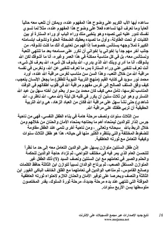 ‫ساعده أيها الب الكريم على وضوح هذا المفهوم عنده، ويمكن أن تلعب معه حالياً‬
     ‫ألعاب ً وما تعرف أنها تساعده فع ً على وضوح هذا المفهوم عنده، مث ً لما تسوي‬
               ‫ل‬                                 ‫ل‬                         ‫ا‬
     ‫نفسك تدور عليه تبي تصيده وهو يتخبى منك وراء الباب أو وراء الستارة أو بين‬
   ‫الكنبات أو تحت الطاولة، وأول ما تصيده يعطيك الضحكة الحلوة وتشوف ابتسامته‬
     ‫الكبيرة تمل وجهه يستأنس خصوص ً إذا فهم من تعابيرك أنك ما كنت تشوفه، من‬
                                              ‫ا‬
   ‫جانب آخر مهم جدً يا إخواني يا إخواتي أن نكرر على مسامعه بعد ما تنتهي اللعبة‬
                                                               ‫ا‬
  ‫ونستأنس معه، بل في كل مناسبة ممكنة في هذا العمر وغيره، أنا ما أشوفك لكن ال‬
 ‫يشوفك، أنا ما أدري وينك ال الذي يدري، ال يشوف كل شيء، ال يعرف كل شيء،‬
 ‫أنت تعرف تتخبى عني وراء الستارة بس ما تعرف تتخبى عن ال، ونغرس في نفسه‬
     ‫مراقبة ال من خلل اللعب، وهذا السن سن مناسب لغرس مراقبة ال عنده، أورد‬
‫محمد نور سويد في كتابه القيم )منهج التربية النبوية للطفل( ما يجعل النسان يتعجب،‬
   ‫كيف و ّق السلف الصالح إلى غرس مفهوم مراقبة ال في قلوب أطفالهم في الوقت‬‫ف‬
 ‫المناسب لغرسها، تأمل معي كيف كان محمد بن سوار يعلم ابن أخته سهل بن عبد ال‬
    ‫التستري وهو ابن ثلث سنين أن يكرر في قلبه كل ليلة )ال معي، ال ناظري، ال‬
      ‫شاهدي( حتى نشأ سهل على مراقبة ال فكان من العباد الزهاد، هي وال التربية‬
                                           ‫الحقيقية أن تربي طفلك على مراقبة ال.‬
 ‫سن الثلث سنوات ونصف مرحلة هامة في بناء الطفل النفسي، فهي من ناحية‬
  ‫جرس إنذار للوالدين ليمنحاه أهم ما يحتاجه يمنحاه المان والحنان من خللهم ومن‬
       ‫خلل الربط بال _سبحانه وتعالى_، ومن ناحية أخرى تنمي عند الطفل مقاومة‬
    ‫للضغوط المختلفة والتي ينتظره الكثير منها في حياته، هذا هو طفل الثلث سنوات‬
                                             ‫وكيفية التعامل مع ثورته العاطفية.‬
     ‫ا‬
     ‫إذن طفل السنتين متوازن يسهل على الوالدين التعامل معه إلى حد ما نظرً‬
       ‫للتحسن العام الذي يمر فيه في مختلف النواحي، ثم تزداد حاجة الوالدين للحكمة‬
         ‫والحلم والصبر في تعاملهم مع ابن السنتين ونصف السيد )ل( ذلك الطفل غير‬
 ‫المتوازن المستقل الصعب، ثم يرتاح الوالدان نسبي ً لتوازن ابن الثالثة حافظ الكلمات‬
                                  ‫ا‬
‫وصانع القاموس، ثم متاعب الوالدين في تعاملهما مع القلق الخائف الباكي الغيور ابن‬
  ‫الثالثة والنصف ويحرصا على توفير المان والحنان اللزم لحتواء ثورته العاطفية‬
    ‫المؤقتة التي تنتهي عند بدء مرحلة جديدة، مرحلة ثورة السلوك، يقدر المختصون‬
                                                      ‫متوسطها بسن الربع سنوات.‬




                                      ‫تابع جديد الصدارات عبر مجمع التسجيلت على النترنت‬   ‫61‬
                                                       ‫‪www.mojama.net‬‬
 