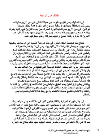 ‫طفلك في الرابعة‬

   ‫ثورة السلوك وسن الربع سنوات هي حديثنا التالي، في سن الربع سنوات،‬
        ‫تنتهي ثورة العاطفة وتبدأ ثورة مؤقتة من نوع آخر، ثورة هامة للطفل ومتعبة‬
‫للوالدين، في سن الربع سنوات تبدأ ثورة السلوك، من بعد ما كان يزعج والديه بخوفه‬
   ‫وبكائه أصبح يزعجهم بحركته وعناده، ومن بعد ما كان يزعجهم بعدم ثقته في حب‬
              ‫الخرين له بتوتره وقلقه أصبح يزعجهم بحركته وعدم سيطرتهم عليه.‬

‫تحتاج منا شخصية الطفل الثائرة في هذه المرحلة الصعبة إلى الرضا بها وتقبلها‬
       ‫رغم عيوبها مع بعض الجراءات التي نقوم بها، وهي في النهاية مرحلة مؤقتة‬
   ‫ستتغير تلقائي ً _بإذن ال_ وقريب ً وبدون ما تستهلك أعصابك ويأتيك الضغط والسكر‬
                                                    ‫ا‬                 ‫ا‬
    ‫بالعكس هدئ نفسك، وتحمل ما يخالف في المدة المؤقتة، اعلم أن الكلم سهل، وأن‬
       ‫الواقع عليكم صعب بمعنى الكلمة، أق ّر وال هذا الشيء ول أتجاهله، ابن الربع‬
                                                ‫د‬
‫سنوات ثائر حركي ً يضرب يتخانق يرفس يرمي الشياء يكسر الشياء يهرب ما تقدرين‬
                                                                 ‫ا‬
 ‫عليه، ثائر عاطفياً تجدينه يضحك ضحكات عالية بدون سبب يستاهل ثم يبدلها بثورات‬
      ‫غضب، ثائر لغوي ً، ال يعينكم، اللفاظ الوسخة التي لقطها في سن الثلث سنوات‬
                                                                  ‫ا‬
          ‫وقبلها الن تخرج ما تعلم من أين أتى بها ممكن يردد شتائم أو كلمات متصلة‬
  ‫بالنجاسات_أكرمكم ال_ ، وقد يتعمد تكراراها مع ضحكة يعني أنه يعرف معناها ومع‬
 ‫ذلك يقولها عنادً، المهم أنه ما يكون أحد الوالدين يردد هذه اللفاظ والطفل يقلده، غير‬
                                                                    ‫ا‬
        ‫هذا المسألة سهلة وبسيطة؛ لن غالباً الولد يستلفت سمع والديه بهذه الكلمات،‬
 ‫وبالتالي يمكن نزع الفتيل بعدم تحقيق ما يتمنى من لفت السماع والنظار، بل كأنه ما‬
  ‫قال شيء ونغير الموضوع مع استغلل أقرب عمل جيد يقوم به الطفل لعطائه الشكر‬
      ‫والثناء والهتمام، فنشبع حاجته للهتمام به مع ربط هذا الهتمام بالصواب ليس‬
                                                                            ‫بالخطأ.‬

  ‫إلى جانب ثورته الحركية واللفظية يكون ثائرً في علقاته مع من حوله، يعاند‬
                                  ‫ا‬
‫أباه وأمه ويستهين بأوامرهم وتوجيهاتهم وعقوبتهم، ما فيه مانع تشدون عليه إذا لزم‬
   ‫المر مع توفير اهتمام أكبر عندما يفعل الصح بدون ما نقع في الرشوة، مث ً نرشيه‬
           ‫ل‬
       ‫بالخروج معنا إذا ما ضرب إخوانه، إنما نكافئه بدون وعود مسبقة، وسبحان ال‬
       ‫الخالق العظيم، خلف كل الصور السلبية التي ذكرتها قبل قليل تختفي ميزة رائعة‬
     ‫ومهمة جدً هي ثقته في نفسه وفي استقلله وأن له إرادة، هذه الثورة المؤقتة في‬
                                                                     ‫ا‬
  ‫سلوكه هي ولدة الثقة في نفسه ومظاهر تعامله الجديد معها لذلك يحتاج هذه الثورة‬

                                       ‫تابع جديد الصدارات عبر مجمع التسجيلت على النترنت‬   ‫71‬
                                                        ‫‪www.mojama.net‬‬
 