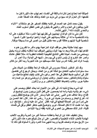 ‫المؤقتة كما نحتاج نحن للرادة والثقة في أنفسنا، نعم نهذب هذه الثورة لكن ما‬
         ‫نقمعها؛ لن الحزم الزائد سيؤدي إلى مزيد من العناد وتتأكد هذه الصفة عنده.‬

  ‫يقول محمد كامل عبد الصمد في كتابه )طفلك الصغير هل هو مشكلة(: "الباء‬
        ‫الذين يبالغون في الحزم والمر والنهي قد يثبتون في نفس الطفل أسلوب العناد‬
                                               ‫والتحدي لثبات ذاته". انتهى كلمه.‬
‫لكن متى ما كان الوالدان إيجابيين في نظرتهم لهذا التمرد مثلً استقبلوه على أنه‬
     ‫بناء للشخصية ما له أي علقة بسيادتهم على البيت ارتاحوا وكسبوا كثيرً، كسبوا‬
             ‫ا‬
   ‫شخصية قوية لبنهم وعلقة أقوى معه مقابل قليل من الصبر في مدة بسيطة مؤقتة.‬

     ‫مهم أيض ً مقابلة بعض مواقف الولد المزعجة بهدوء قدر ما تقدرون هدوء‬
                                                                    ‫ا‬
‫الفاهم لهذه المرحلة وبعد ما يهدأ الولد وينتهي الموقف نبدأ نناقشه بلطف ترونه يخجل‬
‫ويستحي من نفسه، أحيان ً تكفي النتائج الطبيعية لخطائه كعقوبة له، مث ً الطفل عاندك‬
            ‫ل‬                                            ‫ا‬
     ‫وأصر عند الخروج أن يلبس شتوي في يوم حار، ننبهه في البداية، وإذا أصر أن‬
‫يلبسه اترك الحر يلقنه الدرس نيابة عنك سيستفيد من هذه التجربة ربما أكثر من كلم.‬

   ‫وقد ذكر الدكتور شحاتة محروس في أشرطته الرائعة )طفلك من الميلد حتى‬
  ‫ست سنوات( أساليب التعامل مع أمثلة أخرى من العناد، ويمكن الرجوع إلى تفاصيل‬
   ‫أكثر في أساليب ضبط الطفل في هذا العمر وغيره في كتاب )كيف تعالج متاعبك من‬
  ‫سلوك ولدك( للدكتور محمد الحجار، وكتاب )حاول أن تروضني( وهو من إصدارات‬
                     ‫مكتبة جرير، وكتاب )انضباط الطفال( للدكتور بري برازلتون.‬

    ‫فيه شيء يحتاج ننتبه له، في كثير من الحيان لما يعاند الطفل ويصمم على‬
   ‫شيء، هو يتشبه بأبيه وأمه لما يصممون على فعل الذين يريدون بدون توضيح أو‬
 ‫إقناع، وهذا خلف هدي النبي _صلى ال عليه وسلم_ الذي كان يوضح للطفل ويبرر‬
‫له، أخرج البخاري ومسلم من حديث أبي هريرة _رضي ال عنه_ قال: أخذ الحسن بن‬
‫علي تمرة من تمر الصدقة فجعلها في فيه، فقال _صلى ال عليه وسلم_: كخ كخ، ارم‬
 ‫بها، أما علمت أ ّا ل نأكل الصدقة، تبرير وتوضيح طيب خاطر الطفل برفق في كلمات‬
                                                               ‫ن‬
                 ‫قليلة، أشار لذلك مصطفى بن العدوي في كتابه )فقه تربية البناء(.‬

 ‫يمكن تخفيف عناد ابن الرابعة بإعطائه مساحة أكبر من الحرية وتقريب اللعاب‬
  ‫الهادئة كألعاب الذكاء التعليمية والقصص، على أي حال نتوقع هدوء هذه الثورة في‬
 ‫سن الربع سنوات ونصف تقريب ً وربما تنتهي مدة التمرد وثورة السلوك قبل ذلك إذا‬
                                                 ‫ا‬

                                      ‫تابع جديد الصدارات عبر مجمع التسجيلت على النترنت‬   ‫81‬
                                                       ‫‪www.mojama.net‬‬
 