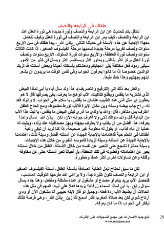 ‫طفلك في الرابعة والنصف‬
  ‫ننتقل بكم للحديث عن ابن الرابعة والنصف وثورة جديدة هي ثورة العقل عند‬
    ‫ابن الرابعة والنصف، كيف يمر ابن الرابعة والنصف في ثورة العقل وكيف نتعامل‬
‫معها؟ الجابة عن هذه السئلة في حديثنا التالي _بإذن ال_، يبدأ طفلك في سن الربع‬
‫سنوات ونصف تقريب ً مرحلة جديدة نسميها مرحلة الفيلسوف الصغير، إذا كانت الثلث‬
                                                            ‫ا‬
  ‫سنوات ونصف ثورة العاطفة، والربع سنوات ثورة السلوك، الربع سنوات ونصف‬
 ‫ثورة العقل يركز أكثر يناقش ويحاور أكثر ويستفسر أكثر ويسأل في كثير من المور‬
‫سيثير ردود فعل مختلفة يثير إعجابكم ودهشتكم بأسئلته أحياناً وبعض أسئلته قد تربك‬
 ‫الوالدين خصوص ً إذا ما كانوا يعرفون الجواب وفي نفس الوقت ما يريدون أن يشعر‬
                                                               ‫ا‬
                                                   ‫ابنهم بجهلهم وهذا خطأ طبع ً.‬
                                                    ‫ا‬

   ‫وانظر بعد ذلك إلى )الترقيع والتصريف(، هذا ولد سأل أباه يا أبي لماذا البيض‬
     ‫الذي نشتريه ما يفقس ويطلع كتاكيت، الب توهج ما يعرف، بغى يصرفها قال ل هم‬
 ‫يعطون إبر مثل التي عند الطبيب علشان ما يفقس، يا سلم على الجواب، ل والولد قعد‬
    ‫له، راح جاب بيضه وسأله وين مكان البرة فالب تورط مضبوط، ومع إلحاح الطفل‬
‫اعترف بس متأخر، قال: وال يا ولدي ما أدري ليش البيض ما يفقس، يا ليت هذا الب‬
   ‫ا‬
   ‫من البداية قال وال سؤالك ذكي ول أعرف جوابه الن، لكن _بإذن ال_ نسأل واحدً‬
  ‫يعرفه، هذا أفضل من أن يكذب ول يعترف بجهله ويهز مصداقيته عند ولده، ويثبت له‬
       ‫عملياً أن أباه كذاب، أو يقول له معلومة غير صحيحة، إذا كنا نريد أن تبقى رغبة‬
‫أطفالنا في التعلم حية فاهتمامنا بالجابة الجيدة عن أسئلته أفضل وسيلة لذلك، اهتمامنا‬
       ‫بالجابة الجيدة عن أسئلته وسيلة لزيادة قاموسه اللغوي من خلل هذه الجابات،‬
  ‫وسيلة ممتازة تشجع على التعبير عن نفسه من خلل السئلة، الطفل من خلل أسئلته‬
   ‫يعبر عن اهتماماته وفضوله في تلك اللحظة، بل أحيان ً تعبر أسئلته حتى عن مخاوفه‬
                                 ‫ا‬
                                      ‫وقلقه وعن تساؤلت أخرى أكثر عمقاً وخطورة.‬

‫لكل ما سبق نحتاج لبذل العناية الصادقة بأسئلة الطفل، أسئلة الفيلسوف الصغير‬
   ‫أو ابن الرابعة والنصف تكون كثيرة جدً، ول يراعي عند طرحها التوقيت المناسب،‬
                                           ‫ا‬
 ‫فتحصل الب يريد ينام أو مصدع أو مشغول أو عنده مشكلة ومنفعل، وهذا جاء يسأل‬
    ‫سؤال رايق، يا أبي لماذا السماء زرقاء؟ يزيدها فع ً على أبيه، المهم في مثل هذه‬
                               ‫ل‬
 ‫الحالت أن يضبط الب ردة فعله، وجميل لو قال لبنه حبيبي أنا مشغول الن أو ودي‬
 ‫أرتاح شوي لكن بعد صلة المغرب أقدر أسمع لك زين _بإذن ال_، وهي فرصة كذلك‬
                                                ‫ليفكر في الجواب إذا ما كان يعرفه.‬

                                       ‫تابع جديد الصدارات عبر مجمع التسجيلت على النترنت‬   ‫02‬
                                                        ‫‪www.mojama.net‬‬
 