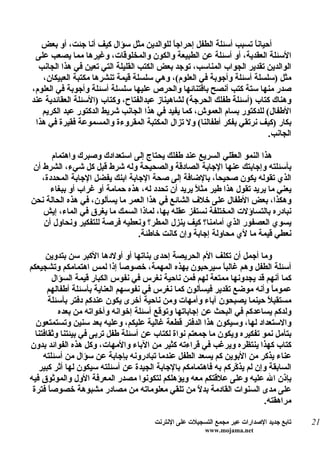 ‫أحياناً تسبب أسئلة الطفل إحراج ً للوالدين مثل سؤال كيف أنا جئت، أو بعض‬
                                            ‫ا‬
 ‫السئلة العقدية، أو أسئلة عن الطبيعة والكون والمخلوقات، وغيرها مما يصعب على‬
  ‫الوالدين تقدير الجواب المناسب، توجد بعض الكتب القليلة التي تعين في هذا الجانب‬
   ‫مثل )سلسلة أسئلة وأجوبة في العلوم(، وهي سلسلة قيمة تنشرها مكتبة العبيكان،‬
‫صدر منها ستة كتب أنصح باقتنائها والحرص عليها سلسلة أسئلة وأجوبة في العلوم،‬
‫وهناك كتاب )أسئلة طفلك الحرجة( لشاهيناز عبدالفتاح، وكتاب )السئلة العقائدية عند‬
   ‫الطفال( للدكتور بسام العموش، كما يفيد في هذا الجانب شريط الدكتور عبد الكريم‬
 ‫بكار )كيف نرتقي بفكر أطفالنا( ول تزال المكتبة المقروءة والمسموعة فقيرة في هذا‬
                                                                        ‫الجانب.‬

      ‫هذا النمو العقلي السريع عند طفلك يحتاج إلى استعدادك وصبرك واهتمام‬
‫بأسئلته وإجابتك عنها الجابة الصادقة والصحيحة وله شرط قبل كل شيء، الشرط أن‬
   ‫الذي تقوله يكون صحيح ً، بالضافة إلى صحة الجابة ابنك يفضل الجابة المحددة،‬
                                                         ‫ا‬
      ‫يعني ما يريد تقول هذا طير مث ً يريد أن تحدد له، هذه حمامة أو غراب أو ببغاء‬
                                                  ‫ل‬
‫وهكذا، بعض الطفال على خلف الشائع في هذا العمر ما يسألون، في هذه الحالة نحن‬
   ‫نبادره بالتساؤلت المختلفة نستفز عقله بها، لماذا السمك ما يغرق في الماء، إيش‬
   ‫يسوي العصفور الذي أمامنا؟ كيف ينزل المطر؟ ونعطيه فرصة للتفكير ونحاول أن‬
                                ‫نعطي قيمة ما لي محاولة إجابة وإن كانت خاطئة.‬

      ‫وما أجمل أن تكلف الم الحريصة إحدى بناتها أو أولدها الكبر سن بتدوين‬
‫أسئلة الطفل وهم غالباً سيرحبون بهذه المهمة، خصوص ً إذا لمس اهتمامكم وتشجيعكم‬
                               ‫ا‬
        ‫كما أنهم قد يجدونها ممتعة لهم فمن ناحية نغرس في نفوس الكبار قيمة السؤال‬
       ‫عموم ً وأنه موضع تقدير فيسألون كما نغرس في نفوسهم العناية بأسئلة أطفالهم‬
                                                                            ‫ا‬
       ‫مستقبلً حينما يصبحون آباء وأمهات ومن ناحية أخرى يكون عندكم دفتر بأسئلة‬
          ‫ولدكم يساعدكم في البحث عن إجاباتها وتوقع أسئلة إخوانه وأخواته من بعده‬
  ‫والستعداد لها، وسيكون هذا الدفتر قطعة غالية عليكم، وعليه بعد سنين وتستمتعون‬
  ‫بتأمل نمو تفكيره ويكون ما جمعتم نواة لكتاب عن أسئلة طفل تربى في بيئتنا وثقافتنا‬
‫كتاب كهذا ينتظره ويرغب في قراءته كثير من الباء والمهات، وكل هذه الفوائد بدون‬
     ‫عناء يذكر من البوين كم يسعد الطفل عندما تبادرونه بإجابة عن سؤال من أسئلته‬
   ‫السابقة وإن لم يذ ّركم به فاهتمامكم بالجابة الجيدة عن أسئلته سيكون لها أثر كبير‬
                                                               ‫ك‬
‫بإذن ال عليه وعلى علقتكم معه ويؤهلكم لتكونوا مصدر المعرفة الول والموثوق فيه‬
 ‫على مدى السنوات القادمة بد ً من تلقي معلوماته من مصادر مشبوهة خصوصاً فترة‬
                                                     ‫ل‬
                                                                         ‫مراهقته.‬

                                       ‫تابع جديد الصدارات عبر مجمع التسجيلت على النترنت‬   ‫12‬
                                                        ‫‪www.mojama.net‬‬
 