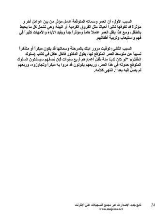 ‫السبب الول: أن العمر وسماته المتوقعة عامل مؤثر من بين عوامل أخرى‬
 ‫مؤثرة قد تفوقها تأثيرً أحيان ً مثل الفروق الفردية أو البيئة وهي تشمل كل ما يحيط‬
                                                    ‫ا‬     ‫ا‬
 ‫بالطفل، ومع هذا يظل العمر عاملً هام ً ومؤثرً جدً ويفيد الباء والمهات كثيرً في‬
    ‫ا‬                         ‫ا ا‬        ‫ا‬
                                                  ‫فهم واستيعاب وتربية أطفالهم.‬

 ‫ا‬
 ‫السبب الثاني: توقيت مرور ابنك بالمرحلة وسماتها قد يكون مبكرً أو متأخرً‬
           ‫ا‬
     ‫نسبي ً عن متوسط العمر المتوقع لها، يقول الدكتور فاخل عاقل في كتاب )سلوك‬
                                                                        ‫ا‬
‫الطفل(: "لو كان لدينا مئة طفل أعمارهم أربع سنوات فإن نصفهم سيسلكون السلوك‬
‫المتوقع حدوثه في هذا العمر، وربعهم يكونون قد مروا به مبكرً وتجاوزوه، وربعهم‬
                   ‫ا‬
                                                ‫لم يصل إليه بعد". انتهى كلمه.‬




                                     ‫تابع جديد الصدارات عبر مجمع التسجيلت على النترنت‬   ‫42‬
                                                      ‫‪www.mojama.net‬‬
 