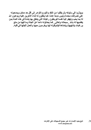 ‫ويؤثروا في سلوكه بأن يقللوا من النقد واللوم والوامر إلى أقل حد ممكن ويمدحونه‬
‫على تصرفات محددة وليس مدح ً عام ً، كما ينقلون له ثناء الخرين عليه ويدعون ال‬
                                            ‫ا ا‬
‫له بما يحب وتهفو إليه نفسه فيربطون رغباته التي يتعلق بها بشدة في هذه المدة بمن‬
     ‫يقضيها له بال _سبحانه وتعالى_ كما يحدثونه دائماً عن الجنة وما فيها من متع‬
    ‫ورغبات يشتهيها ويتمناها فيشوقونه لها ويغرسون حبها والعمل لجلها في قلبه.‬




                                     ‫تابع جديد الصدارات عبر مجمع التسجيلت على النترنت‬   ‫62‬
                                                      ‫‪www.mojama.net‬‬
 