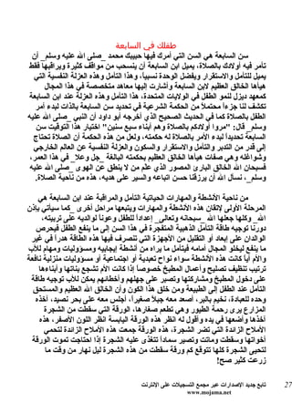 ‫طفلك في السابعة‬
  ‫سن السابعة هي السن التي أمرك فيها حبيبك محمد _صلى ال عليه وسلم_ أن‬
‫تأمر فيه أولدك بالصلة، يميل ابن السابعة أن ينسحب من مواقف كثيرة ويراقبها فقط‬
  ‫يميل للتأمل والستقرار ويفضل الوحدة نسبي ً، وهذا التأمل وهذه العزلة النفسية التي‬
                                        ‫ا‬
      ‫هيأها الخالق العظيم لبن السابعة وأشارت إليها معاهد متخصصة في هذا المجال‬
‫كمعهد ديزل لنمو الطفل في الوليات المتحدة، هذا التأمل وهذه العزلة عند ابن السابعة‬
   ‫تكشف لنا جزءاً محتم ً من الحكمة الشرعية في تحديد سن السابعة بالذات لبدء أمر‬
                                                            ‫ل‬
‫الطفل بالصلة كما في الحديث الصحيح الذي أخرجه أبو داود أن النبي _صلى ال عليه‬
   ‫وسلم_ قال: "مروا أولدكم بالصلة وهم أبناء سبع سنين" اختيار هذا التوقيت سن‬
  ‫السابعة تحديدً لبدء المر بالصلة له حكمته، ولعل من هذه الحكمة أن الصلة تحتاج‬
                                                                   ‫ا‬
  ‫إلى قدر من التدبر والتأمل والستقرار والسكون والعزلة النفسية عن العالم الخارجي‬
 ‫وشواغله وهي صفات هيأها الخالق العظيم بحكمته البالغة _جل وعل_ في هذا العمر،‬
 ‫فسبحان ال الخالق البارئ المصور الذي عّم من ل ينطق عن الهوى _صلى ال عليه‬
                                          ‫ل‬
   ‫وسلم_، نسأل ال أن يرزقنا حسن اتباعه والسير على هديه، هذه من ناحية الصلة.‬

    ‫من ناحية النشطة والمهارات الحياتية التأمل والمراقبة عند ابن السابعة هي‬
‫المرحلة الولى لتقان هذه النشطة والمهارات ويتبعها مراحل أخرى _كما سيأتي بإذن‬
     ‫ال_ وكلها جعلها ال _سبحانه وتعالى_ إعدادً للطفل وعوناً لوالديه على تربيته،‬
                                      ‫ا‬
   ‫دورنا توجيه طاقة التأمل الذهبية المتفجرة في هذا السن إلى ما ينفع الطفل فيحرص‬
 ‫الوالدان على إبعاد أو التقليل من الجهزة التي تنصرف فيها هذه الطاقة هدرً في غير‬
          ‫ا‬
‫ما ينفع ليخلو المجال أمامه فيتأمل ما يراه من أنشطة إيجابيه ومسؤوليات ومهام للب‬
‫والم أي ً كانت هذه النشطة سواء نواح تعبدية أو اجتماعية أو مسؤوليات منزلية نافعة‬
                                                                         ‫ا‬
    ‫ترتيب تنظيف تصليح وأعمال المطبخ خصوصاً إذا كانت الم تشجع بناتها وأبناءها‬
 ‫على دخول المطبخ ومشاركتها وتصبر على جهلهم وأخطائهم يمكن للب توجيه طاقة‬
  ‫التأمل عند الطفل إلى الطبيعة ومن خلق هذا الكون وأن الخالق ال العظيم والمستحق‬
   ‫وحده للعبادة، نخيم بالبر، أصعد معه جب ً صغيرً، أجلس معه على بحر نصيد، آخذه‬
                                    ‫ا‬       ‫ل‬
      ‫المزارع يرى رحمة الطيور وهي تطعم صغارها، الورقة التي سقطت من الشجرة‬
    ‫آخذها وأضعها في يده وأقول له انظر هذه الورقة اليابسة انظر اللون الصفر، هذه‬
      ‫الملح الزائدة التي تضر الشجرة، هذه الورقة جمعت هذه الملح الزائدة لتحمي‬
 ‫أخواتها وسقطت وماتت وتصير سمادً تتغذى عليه الشجرة إذا احتاجت تموت الورقة‬
                                              ‫ا‬
      ‫لتحيى الشجرة كلها تتوقع كم ورقة سقطت من هذه الشجرة ليل نهار من وقت ما‬
                                                                ‫زرعت كثير صح!‬

                                      ‫تابع جديد الصدارات عبر مجمع التسجيلت على النترنت‬   ‫72‬
                                                       ‫‪www.mojama.net‬‬
 