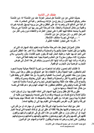 ‫طفلك في الثامنة‬
 ‫حديثنا التالي عن ابن الثامنة هل تستمر العزلة عند ابن الثامنة؟ ل، ابن الثامنة‬
      ‫مغامر يتوقع المختصون أن يخرج من عزلته ويستشعر رغبة في المغامرة، هذه‬
 ‫الرغبة هي الدافع الذي ينعم به ال على الطفل وعلى من يربيه ليسهل إكسابه خبرات‬
  ‫واقعية من خلل المحاولة والخطأ، هذه المرحلة التي يمر بها ابن الثامنة هي مرحلة‬
   ‫التجربة يمنحه خالقه فيها القدرة على تجاوز العثرات والخطاء دون يأس أكثر من‬
                                        ‫المراحل الخرى، إذن ميزتان عن ابن الثامنة:‬
                                        ‫١ – رغبته في تجربة مختلف النشطة.‬
                                         ‫٢ – قدرته على تجاوز أخطائه الكثيرة.‬

    ‫هاتان الميزتان تجعل هذه المرحلة ملئمة لبدء تعليم ابنك المهارات التي لم‬
‫يتقنها من قبل تعليم ً عملي ً بالتجربة والمحاولة والخطأ، وإل أهدر هذا الطفل الميزتين‬
                                                          ‫ا‬     ‫ا‬
‫التي أنعم ال بها عليه، وعليك الحذر فيما قد يكون عديم الفائدة، مثل: )السوني، بلي‬
       ‫ستيشن(؛ لنه سيكون معزو ً عن العالم والحياة بعيدً عما ينفعه فع ً في دنياه‬
                ‫ل‬              ‫ا‬                       ‫ل‬
    ‫وآخرته، وأنت أيها الب وأنت أيتها الم تسيرون بابنكم إلى هذا المآل إلى خوض‬
                                             ‫التجارب الوهمية بدل التجارب الواقعية.‬
  ‫إذا ظننتم أنكم تحمون ابنكم لما تمنعونه من تجربة أنشطة حياتية جديدة لمجرد‬
  ‫أنكم تلحظون عليه العجلة وكثرة الخطاء هذا هو المتوقع من طفل، وهذا ليس مانعاً‬
‫ا‬
‫يحول دون حقه الطبعي في الممارسة الفعلية والتجربة، بل هذا الطفل الذي يغلط كثيرً‬
         ‫هو الحوج للتجربة أكثر والمحاولة والخطأ، وهو الولى بعنايتك وصبرك وثقتك‬
      ‫بالنجاح الذي حققه هذه الثقة يحتاجها لخوض تجاربه وهي فرصة ملئمة لتدعموا‬
    ‫ثقته في نفسه وفيكم وفي علقتكم تحققون هذا الهدف الهام وهو دعم ثقته في نفسه‬
                                                     ‫من خلل عدة أنشطة، ومنها ما يلي:‬
   ‫عّق ورقة لكل طفل ود ّن فيها المهام التي أمكنه القيام بها، وإن لم يكن أداؤه‬
                                                           ‫و‬                  ‫ل‬
       ‫مثالي ً كام ً وامنع نفسك من توبيخه ونقده ول حتى نصحه وتوجيهه دون طلبه أو‬
                                                                            ‫ا ل‬
‫المقارنة بينه وبين إخوانه، بل أظهر فرحتك وتشجيعك له عند إضافة مهام جديدة لهذه‬
                ‫الورقة وانتهز أقرب الفرص لتفويضه في القيام بها إلى أن يتقنها تمام ً.‬
                 ‫ا‬
 ‫اختر مع ابنك اسم ً مناسب ً لهذه الورقة مثل التحدي أو مهارات أو من قدراتي،‬
                                                  ‫ا‬     ‫ا‬
 ‫أو أي اسم يعجبه واكتبها بطريقة لفتة ثم عّق أوراق أولدك الجديدة في لوحة أخبار‬
                                      ‫ل‬
    ‫البيت أو أي مكان بارز، وعّق القديم من هذه الوراق في غرفهم واتركهم يرفعون‬
                                                     ‫ل‬
   ‫ثقتهم في أنفسهم وفي قدراتهم ويصنعون مكانتهم وقيمتهم بأعمالهم ومسؤولياتهم‬
          ‫ويقبلون على تجارب وخبرات جديدة ويقللون العباء والمهام عن الوالدين.‬
                                       ‫تابع جديد الصدارات عبر مجمع التسجيلت على النترنت‬   ‫92‬
                                                        ‫‪www.mojama.net‬‬
 