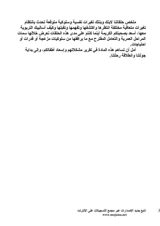 ‫ملخص حلقاتنا لبنك وبنتك تغيرات نفسية وسلوكية متوقعة تحدث بانتظام‬
 ‫تغيرات متعاقبة مختلفة انتظرها واكتشفها وتفهمها وتقبلها وك ّف أساليبك التربوية‬
                     ‫ي‬
‫معها، أسعد بصحبتكم الكريمة أينما كنتم على مدى هذه الحلقات نعرض خللها سمات‬
 ‫المراحل العمرية والتعامل المقترح مع ما يرافقها من سلوكيات مزعجة أو قدرات أو‬
                                                                     ‫احتياجات.‬
    ‫آمل أن تساهم هذه المادة في تقرير مشكلتهم وإسعاد أطفالكم، وإلى بداية‬
                                                        ‫جولتنا وانطلقة رحلتنا.‬




                                    ‫تابع جديد الصدارات عبر مجمع التسجيلت على النترنت‬   ‫3‬
                                                     ‫‪www.mojama.net‬‬
 
