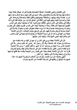 ‫ا‬
  ‫أخي الفاضل وأختي الفاضلة، إضافة لهتمامك بقائمة قدرات عيالك هناك أيض ً‬
 ‫استشارتهم جماعياً وفردي ً وتخصيص وقت أسبوعي لكل منهم، وإيداع كل واحد منهم‬
                                                         ‫ا‬
   ‫أسرار خاصة بينك وبينهم، وملحظة إيجابياتهم وتقليل نقدك ونصحك وحرصك على‬
 ‫العدل والمساواة فيما بينهم كلها تبني الثقة في أعماق كل فرد من عيالك ثقته في ذاته‬
    ‫وثقته في مكانته في السرة وفي علقته مع والديه، هذا ما يحتاجه منكم على المدى‬
‫الطويل لمواجهة المراهقة، وهذا ما يحتاجه أيض ً على المدى القريب ليقبل على تجارب‬
                                     ‫ا‬
    ‫وخبرات ومسؤوليات جديدة وهذا ما نريده اجعله يخوض تجارب جديدة، يشارك في‬
     ‫أعمال منزلية لم يكن يشارك فيها، كان في السابق يتأمل النباتات، الن في الثامنة‬
    ‫اجعله يزرعها في وعاء أو في زاوية الحديقة أو يجمع نماذج منها في ألبوم خاص،‬
                                 ‫كان يتأمل كيف تحيى الحيوانات، وكيف تتم رعايتها.‬
       ‫الن في الثامنة اجعله يربي طير كناري أو حيوان أليف يرعاه بنفسه مع‬
   ‫مساعدة من حوله عند الحاجة، وقد أقر رسول ال _صلى ال عليه وسلم_ هذا في‬
   ‫الحديث الذي رواه البخاري ومسلم "يا أبا عمير ما فعل النغير"، ومن هذا الحديث‬
   ‫أباح العلماء حبس الطير بشرط إطعامه، كان في السابعة يتأمل كيف يذبح الخروف‬
‫تقرب ً ل، الن في الثامنة اجعله يعتاد على فصل رأس الذبيحة بنفسه بعد قطع أوداجها‬
                                                                        ‫ا‬
                                  ‫وخروج روحها ويشارك في سلخها _إن أمكن_.‬
     ‫انتهى حديثنا عن سن الثمان سنوات سن المغامرة وتجربة المهارات، هذه‬
                  ‫المهارات نتوقع أن يتقنها في المرحلة القادمة سن التسع سنوات.‬




                                      ‫تابع جديد الصدارات عبر مجمع التسجيلت على النترنت‬   ‫03‬
                                                       ‫‪www.mojama.net‬‬
 