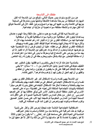 ‫طفلك في التاسعة‬
      ‫عن سن التسع سنوات يدور حديثنا التالي، نتوقع من ابن التاسعة أنه أتقن‬
    ‫المهارات المختلفة مر بمرحلة مشاهدة النشطة وتأملها بدون مشاركة في السابعة‬
‫ج ّبها في الثامنة وتدرب عليها أتى بها مرة صح ومرتين غلط، الن في التاسعة نتوقع‬‫ر‬
                ‫أنه أتقن مهارات وأنشطة مختلفة سواء تعبدية أو منزلية أو اجتماعية.‬

‫ابن التاسعة لديه ثقة في نفسه مع هدوء داخلي، هذه الثقة وهذا الهدوء عاملن‬
       ‫يساعدانه ليكون أكثر استقللية عن والديه سواء استقللية فكرية أو استقللية‬
     ‫اجتماعية تجد من استقلله الفكري عن آراء الكبار أنه رغم اهتمامه بهذه الراء‬
       ‫وتأثره بها إل أنه يجادل فيها ويتحداها أحيان ً فينتقد الكبار يهيئ نفسه ويهيئكم‬
                                        ‫ا‬
 ‫لستقلله الفكري المنتظر في مراهقته، علينا أن نتجنب فرض آرائنا الشخصية عليه‬
  ‫بل نعرضها عرض ً ونحترم آراءه قد يزداد عدم تقبل ابن التاسعة لراء الكبار إذا لم‬
                                                                 ‫ا‬
  ‫يجد منا من يحرص على الستماع إليه ومعرفة ما يدور في ذهنه من اعتراضات أو‬
 ‫آراء مخالفة فيتحاور مع ابنك بشكل سليم ويحترم حقه في أن يكون له رأيه الخاص.‬

       ‫بالمناسبة احترامك لرائه ل يعني بالضرورة موافقتها، يقول الدكتور عبد‬
        ‫اللطيف خياط في كتابه المميز )دليل الم للعمار من ٨ – ٤١ سنة(: "ل يعني‬
        ‫احترامك لبنائك الموافقة على كل ما يفعلون أو يقولون، وإنما يعني أن تعتقدي‬
              ‫وتظهري أن لهم الحق أن يكون لهم آراؤهم ومشاعرهم". انتهى كلمه.‬

    ‫ابن التاسعة يهيئ نفسه وأسرته لستقلل آخر غير الستقلل الفكري، يهيئ‬
  ‫نفسه وأسرته للستقلل الجتماعي المنتظر في مراهقته، فتجده يهتم بأصدقائه أكثر‬
‫ا‬
‫مما يهتم بالعائلة واستعدادً لمثل هذا الستقلل الجتماعي نخلق بدورنا الفرص مبكرً‬
                                                      ‫ا‬
    ‫لحتكاكه بالبيئات الجتماعية المنتقاة التي تعينه على الفضيلة، سواء على الصعيد‬
‫السري في اختيار منطقة السكن واختيار السر التي نوثق علقتنا بها أو على الصعيد‬
  ‫المدرسي _إن أمكن_ من خلل المدارس الهلية السلمية المميزة أو على القل ذات‬
 ‫السمعة الجيدة من المدارس الحكومية ثم تشجعه أيها الب على حسن اختيار الصديق‬
           ‫وتكرم أصدقاءه وتتودد لهم وتحرص أن تكون أنت أقرب أصدقائه إلى قلبه.‬

        ‫الستقللية الجتماعية الناشئة عنده تجعلنا نحرص أكثر وأكثر على تنمية‬
           ‫مراقبته ل هذه المراقبة التي بدأناها منذ سن الثالثة واستمرت نختار المواقف‬
   ‫م يك ن م ن و ث ث ة‬
   ‫المناسبة في الحياة لنتلو على مسامعه قول ال _تعالى_: " َا َ ُو ُ ِنْ َجْ َى َل َ ٍ‬
‫ِ ّ ُ َ َا ِ ُ ُمْ َل َم َ ٍ إ ّ ُوَ َا ِ ُ ُمْ َل أدْ َى ِنْ َ ِ َ َل َكْ َ َ إ ّ ُوَ َ َ ُمْ َيْنَ َا‬
 ‫إل هو ر بعه و خ ْسة ِل ه س دسه و َ ن م ذلك و أ ثر ِل ه معه أ م‬
                                                ‫تابع جديد الصدارات عبر مجمع التسجيلت على النترنت‬          ‫13‬
                                                                    ‫‪www.mojama.net‬‬
 