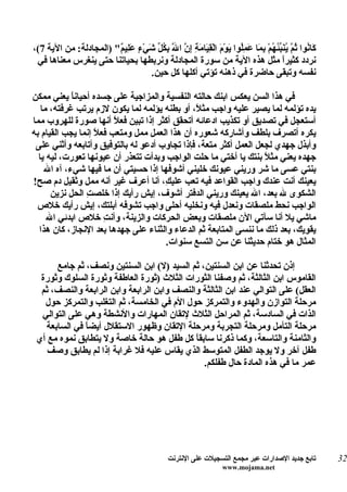 ‫َا ُوا ُ ّ ُ َ ّ ُ ُمْ ِ َا َ ُِوا َوْمَ الْ ِ َام ِ ِ ّ ا َ ِ ُ ّ َيْ ٍ َ ِي ٌ" )المجادلة: من الية 7(،‬
                        ‫قي َة إن ّ بكل ش ء عل م‬
                                           ‫ل‬                       ‫ك ن ثم ينبئه بم عمل ي‬
 ‫نردد كثيرً مثل هذه الية من سورة المجادلة ونربطها بحياتنا حتى ينغرس معناها في‬            ‫ا‬
                                    ‫نفسه وتبقى حاضرة في ذهنه تؤتي أكلها كل حين.‬

‫في هذا السن يعكس ابنك حالته النفسية والمزاجية على جسده أحيان ً يعني ممكن‬
            ‫ا‬
   ‫يده تؤلمه لما يصير عليه واجب مث ً، أو بطنه يؤلمه لما يكون لزم يرتب غرفته، ما‬
                                               ‫ل‬
‫أستعجل في تصديق أو تكذيب ادعائه أتحقق أكثر إذا تبين فع ً أنها صورة للهروب مما‬
                         ‫ل‬
‫يكره أتصرف بلطف وأشاركه شعوره أن هذا العمل ممل ومتعب فع ً إنما يجب القيام به‬
                   ‫ل‬
 ‫وأبذل جهدي لجعل العمل أكثر متعة، فإذا تجاوب أدعو له بالتوفيق وأتابعه وأثني على‬
  ‫جهده يعني مث ً بنتك يا أختي ما حلت الواجب وبدأت تتعذر أن عيونها تعورت، ليه يا‬
                                                                   ‫ل‬
    ‫بنتي عسى ما شر وريني عيونك خليني أشوفها إذا حسيتي أن ما فيها شيء، آه ال‬
‫يعينك أنت عندك واجب القواعد فيه تعب علي ِ، أنا أعرف غير أنه ممل وثقيل دم صح!‬
                                      ‫ك‬
      ‫الشكوى ل بعد، ال يعينك وريني الدفتر أشوف، إيش رأيك إذا خلص ِ الحل نزين‬
                ‫ت‬
 ‫الواجب نحط ملصقات ونعدل فيه ونخليه أحلى واجب تشوفه أبلتك، إيش رأيك خلص‬
     ‫ماشي يل أنا سآتي الن ملصقات وبعض الحركات والزينة، وأن ِ خلص ابدئي ال‬
                      ‫ت‬
  ‫يقويك، بعد ذلك ما ننسى المتابعة ثم الدعاء والثناء على جهدها بعد النجاز، كان هذا‬
                                      ‫المثال هو ختام حديثنا عن سن التسع سنوات.‬

      ‫إذن تحدثنا عن ابن السنتين، ثم السيد )ل( ابن السنتين ونصف، ثم جامع‬
  ‫القاموس ابن الثالثة، ثم وصفنا الثورات الثلث )ثورة العاطفة وثورة السلوك وثورة‬
  ‫العقل( على التوالي عند ابن الثالثة والنصف وابن الرابعة وابن الرابعة والنصف، ثم‬
   ‫مرحلة التوازن والهدوء والتمركز حول الم في الخامسة، ثم التغلب والتمركز حول‬
  ‫الذات في السادسة، ثم المراحل الثلث لتقان المهارات والنشطة وهي على التوالي‬
   ‫مرحلة التأمل ومرحلة التجربة ومرحلة التقان وظهور الستقلل أيض ً في السابعة‬
              ‫ا‬
 ‫والثامنة والتاسعة، وكما ذكرنا سابقاً كل طفل هو حالة خاصة ول يتطابق نموه مع أي‬
    ‫طفل آخر ول يوجد الطفل المتوسط الذي يقاس عليه فل غرابة إذا لم يطابق وصف‬
                                              ‫عمر ما في هذه المادة حال طفلكم.‬




                                                 ‫تابع جديد الصدارات عبر مجمع التسجيلت على النترنت‬         ‫23‬
                                                                     ‫‪www.mojama.net‬‬
 